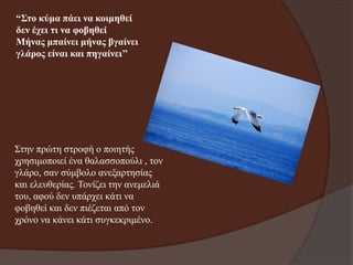 “Σην θύκα πάεη λα θνηκεζεί
δελ έρεη ηη λα θνβεζεί
Μήλαο κπαίλεη κήλαο βγαίλεη
γιάξνο είλαη θαη πεγαίλεη’’

Σηελ πξώηε ζηξνθή ν πνηεηήο
ρξεζηκνπνηεί έλα ζαιαζζνπνύιη , ηνλ
γιάξν, ζαλ ζύκβνιν αλεμαξηεζίαο
θαη ειεπζεξίαο. Τνλίδεη ηελ αλεκειηά
ηνπ, αθνύ δελ ππάξρεη θάηη λα
θνβεζεί θαη δελ πηέδεηαη από ηνλ
ρξόλν λα θάλεη θάηη ζπγθεθξηκέλν.

 