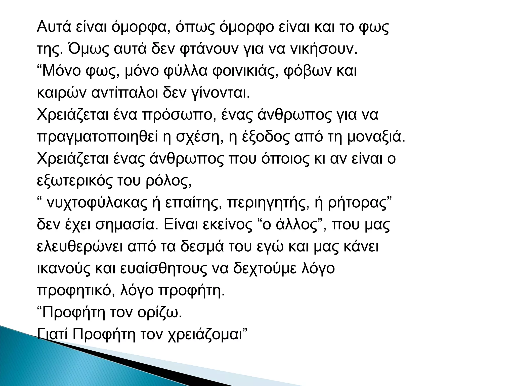 Αυτά είναι όμορφα, όπως όμορφο είναι και το φως
της. Όμως αυτά δεν φτάνουν για να νικήσουν.
“Μόνο φως, μόνο φύλλα φοινικιάς, φόβων και
καιρών αντίπαλoι δεν γίνονται.
Χρειάζεται ένα πρόσωπο, ένας άνθρωπος για να
πραγματοποιηθεί η σχέση, η έξοδος από τη μοναξιά.
Χρειάζεται ένας άνθρωπος που όποιος κι αν είναι ο
εξωτερικός του ρόλος,
“ νυχτοφύλακας ή επαίτης, περιηγητής, ή ρήτορας”
δεν έχει σημασία. Είναι εκείνος “o άλλος”, που μας
ελευθερώνει από τα δεσμά του εγώ και μας κάνει
ικανούς και ευαίσθητους να δεχτούμε λόγο
προφητικό, λόγο προφήτη.
“Προφήτη τον ορίζω.
Γιατί Προφήτη τον χρειάζομαι”

 
