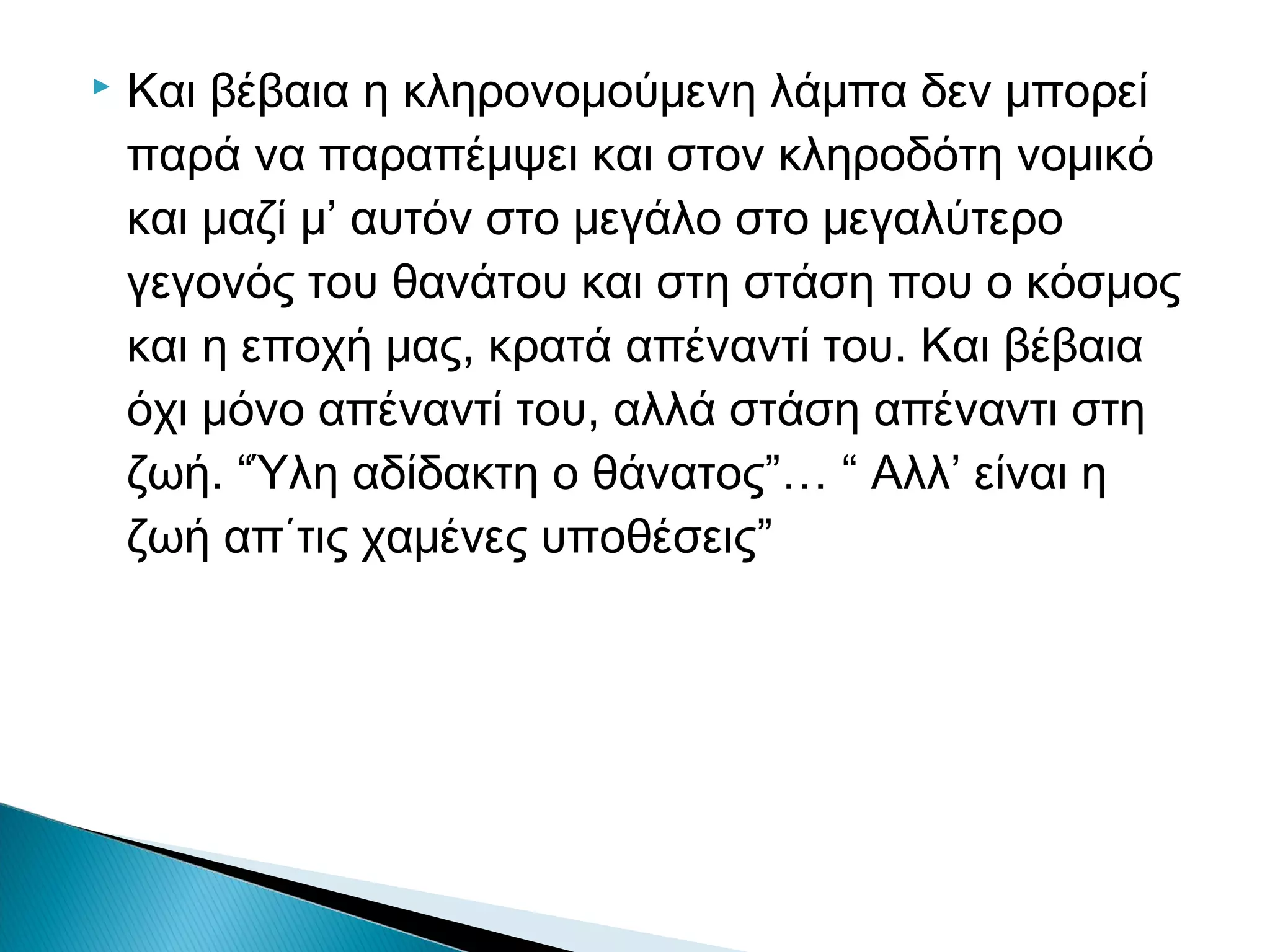

Και βέβαια η κληρονομούμενη λάμπα δεν μπορεί
παρά να παραπέμψει και στον κληροδότη νομικό
και μαζί μ’ αυτόν στο μεγάλο στο μεγαλύτερο
γεγονός του θανάτου και στη στάση που ο κόσμος
και η εποχή μας, κρατά απέναντί του. Και βέβαια
όχι μόνο απέναντί του, αλλά στάση απέναντι στη
ζωή. “Ύλη αδίδακτη ο θάνατος”… “ Αλλ’ είναι η
ζωή απ΄τις χαμένες υποθέσεις”

 
