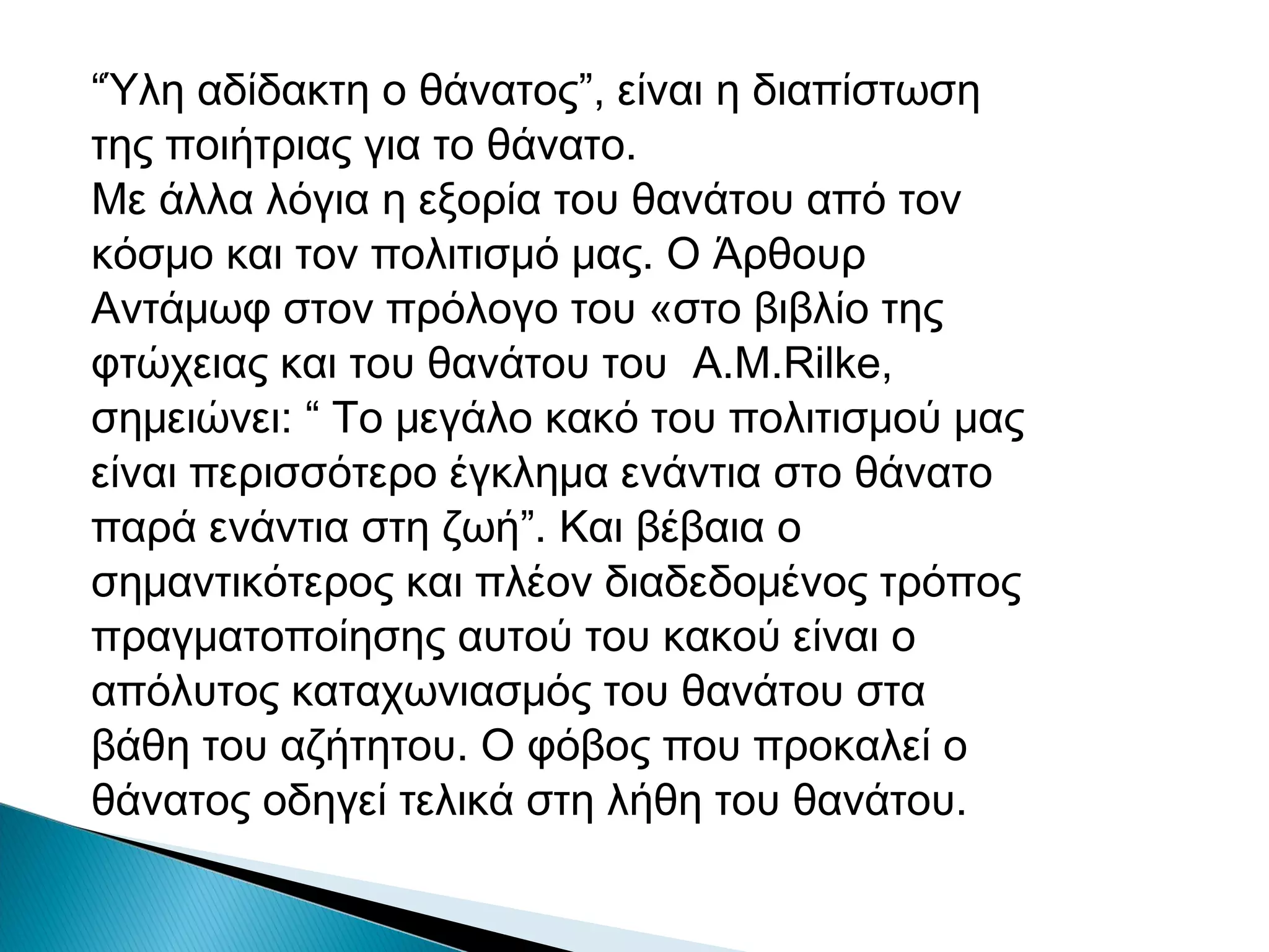 “Ύλη αδίδακτη ο θάνατος”, είναι η διαπίστωση
της ποιήτριας για το θάνατο.
Με άλλα λόγια η εξορία του θανάτου από τον
κόσμο και τον πολιτισμό μας. Ο Άρθουρ
Αντάμωφ στον πρόλογο του «στο βιβλίο της
φτώχειας και του θανάτου του A.M.Rilke,
σημειώνει: “ Το μεγάλο κακό του πολιτισμού μας
είναι περισσότερο έγκλημα ενάντια στο θάνατο
παρά ενάντια στη ζωή”. Και βέβαια ο
σημαντικότερος και πλέον διαδεδομένος τρόπος
πραγματοποίησης αυτού του κακού είναι ο
απόλυτος καταχωνιασμός του θανάτου στα
βάθη του αζήτητου. Ο φόβος που προκαλεί ο
θάνατος οδηγεί τελικά στη λήθη του θανάτου.

 
