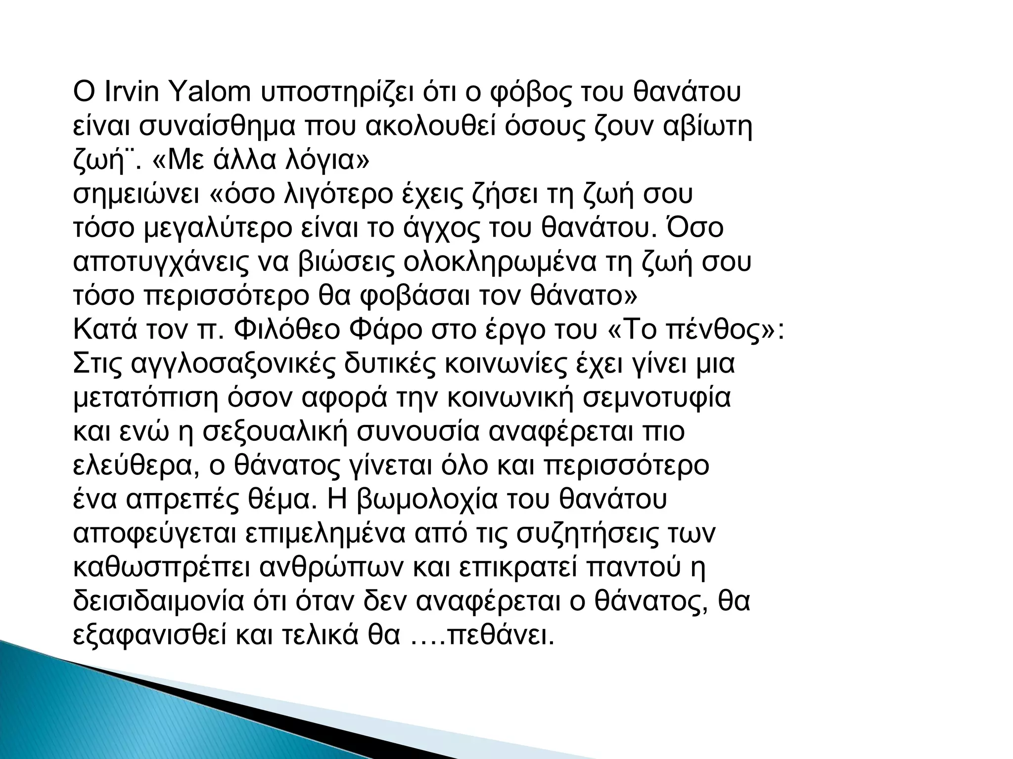 Ο Irvin Yalom υποστηρίζει ότι ο φόβος του θανάτου
είναι συναίσθημα που ακολουθεί όσους ζουν αβίωτη
ζωή¨. «Με άλλα λόγια»
σημειώνει «όσο λιγότερο έχεις ζήσει τη ζωή σου
τόσο μεγαλύτερο είναι το άγχος του θανάτου. Όσο
αποτυγχάνεις να βιώσεις ολοκληρωμένα τη ζωή σου
τόσο περισσότερο θα φοβάσαι τον θάνατο»
Κατά τον π. Φιλόθεο Φάρο στο έργο του «Το πένθος»:
Στις αγγλοσαξονικές δυτικές κοινωνίες έχει γίνει μια
μετατόπιση όσον αφορά την κοινωνική σεμνοτυφία
και ενώ η σεξουαλική συνουσία αναφέρεται πιο
ελεύθερα, ο θάνατος γίνεται όλο και περισσότερο
ένα απρεπές θέμα. Η βωμολοχία του θανάτου
αποφεύγεται επιμελημένα από τις συζητήσεις των
καθωσπρέπει ανθρώπων και επικρατεί παντού η
δεισιδαιμονία ότι όταν δεν αναφέρεται ο θάνατος, θα
εξαφανισθεί και τελικά θα ….πεθάνει.

 