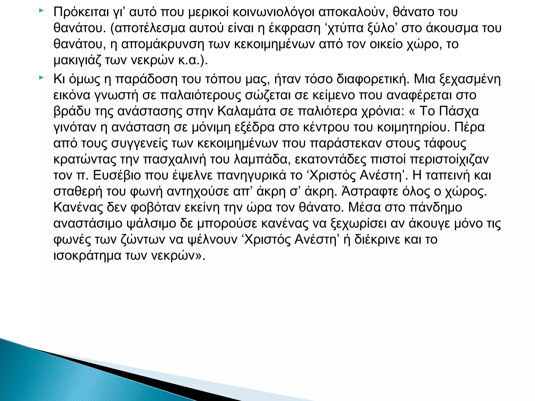 



Πρόκειται γι’ αυτό που μερικοί κοινωνιολόγοι αποκαλούν, θάνατο του
θανάτου. (αποτέλεσμα αυτού είναι η έκφραση ‘χτύπα ξύλο’ στο άκουσμα του
θανάτου, η απομάκρυνση των κεκοιμημένων από τον οικείο χώρο, το
μακιγιάζ των νεκρών κ.α.).
Κι όμως η παράδοση του τόπου μας, ήταν τόσο διαφορετική. Μια ξεχασμένη
εικόνα γνωστή σε παλαιότερους σώζεται σε κείμενο που αναφέρεται στο
βράδυ της ανάστασης στην Καλαμάτα σε παλιότερα χρόνια: « Το Πάσχα
γινόταν η ανάσταση σε μόνιμη εξέδρα στο κέντρου του κοιμητηρίου. Πέρα
από τους συγγενείς των κεκοιμημένων που παράστεκαν στους τάφους
κρατώντας την πασχαλινή του λαμπάδα, εκατοντάδες πιστοί περιστοίχιζαν
τον π. Ευσέβιο που έψελνε πανηγυρικά το ‘Χριστός Ανέστη’. Η ταπεινή και
σταθερή του φωνή αντηχούσε απ’ άκρη σ’ άκρη. Άστραφτε όλος ο χώρος.
Κανένας δεν φοβόταν εκείνη την ώρα τον θάνατο. Μέσα στο πάνδημο
αναστάσιμο ψάλσιμο δε μπορούσε κανένας να ξεχωρίσει αν άκουγε μόνο τις
φωνές των ζώντων να ψέλνουν ‘Χριστός Ανέστη’ ή διέκρινε και το
ισοκράτημα των νεκρών».

 