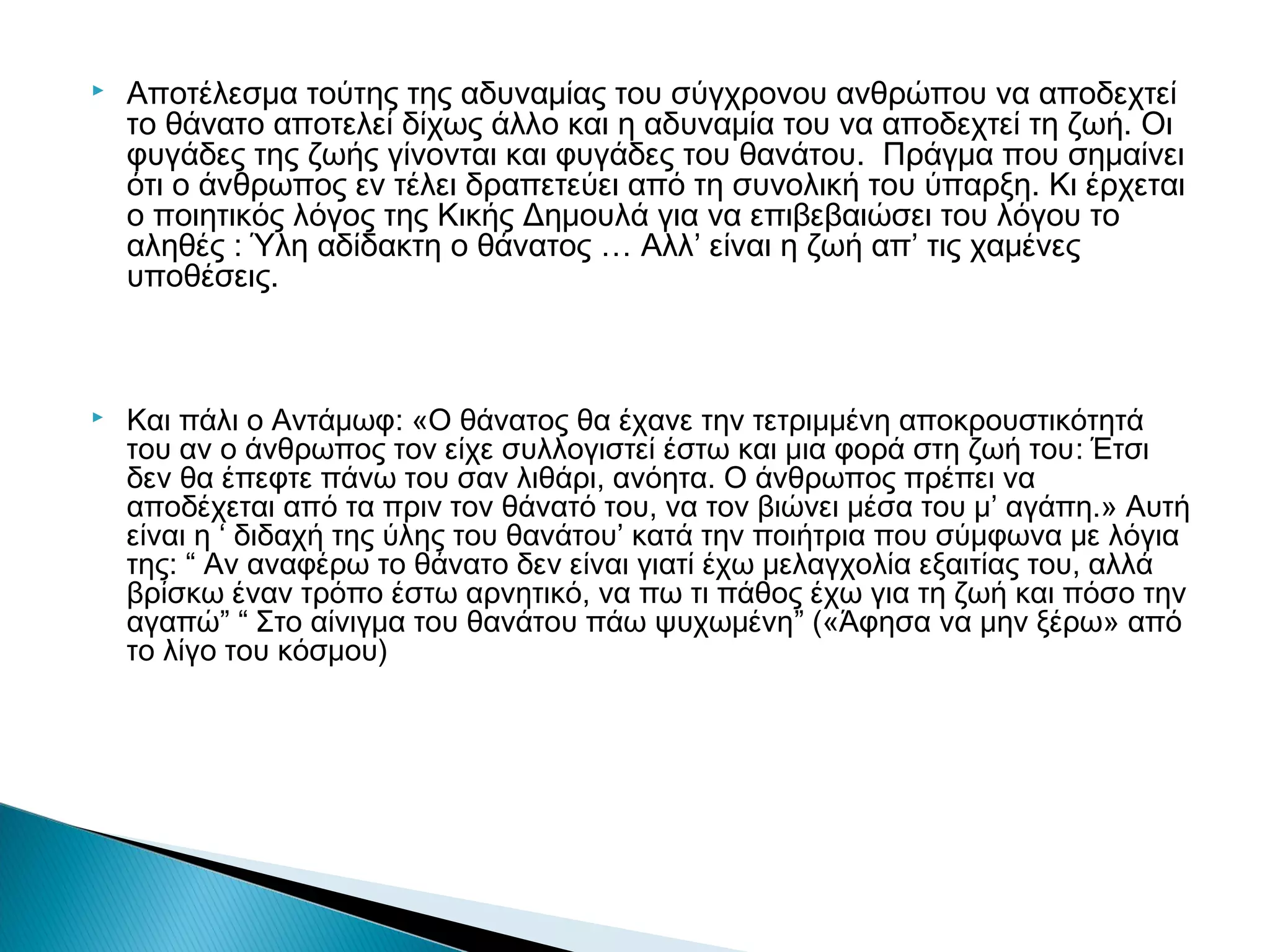 



Αποτέλεσμα τούτης της αδυναμίας του σύγχρονου ανθρώπου να αποδεχτεί
το θάνατο αποτελεί δίχως άλλο και η αδυναμία του να αποδεχτεί τη ζωή. Οι
φυγάδες της ζωής γίνονται και φυγάδες του θανάτου. Πράγμα που σημαίνει
ότι ο άνθρωπος εν τέλει δραπετεύει από τη συνολική του ύπαρξη. Κι έρχεται
ο ποιητικός λόγος της Κικής Δημουλά για να επιβεβαιώσει του λόγου το
αληθές : Ύλη αδίδακτη ο θάνατος … Αλλ’ είναι η ζωή απ’ τις χαμένες
υποθέσεις.

Και πάλι ο Αντάμωφ: «Ο θάνατος θα έχανε την τετριμμένη αποκρουστικότητά
του αν ο άνθρωπος τον είχε συλλογιστεί έστω και μια φορά στη ζωή του: Έτσι
δεν θα έπεφτε πάνω του σαν λιθάρι, ανόητα. Ο άνθρωπος πρέπει να
αποδέχεται από τα πριν τον θάνατό του, να τον βιώνει μέσα του μ’ αγάπη.» Αυτή
είναι η ‘ διδαχή της ύλης του θανάτου’ κατά την ποιήτρια που σύμφωνα με λόγια
της: “ Αν αναφέρω το θάνατο δεν είναι γιατί έχω μελαγχολία εξαιτίας του, αλλά
βρίσκω έναν τρόπο έστω αρνητικό, να πω τι πάθος έχω για τη ζωή και πόσο την
αγαπώ” “ Στο αίνιγμα του θανάτου πάω ψυχωμένη” («Άφησα να μην ξέρω» από
το λίγο του κόσμου)

 