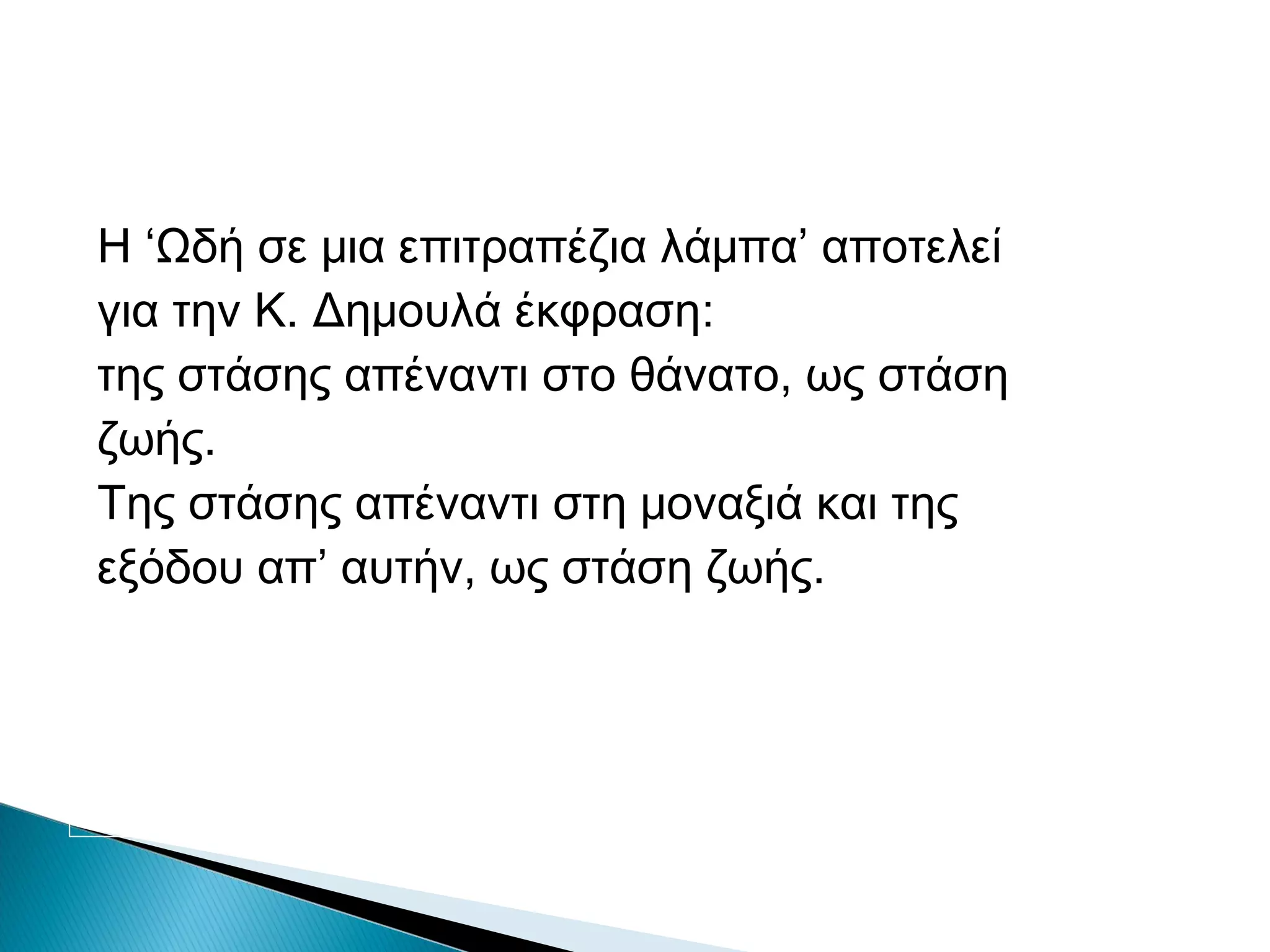 Η ‘Ωδή σε μια επιτραπέζια λάμπα’ αποτελεί
για την Κ. Δημουλά έκφραση:
της στάσης απέναντι στο θάνατο, ως στάση
ζωής.
Της στάσης απέναντι στη μοναξιά και της
εξόδου απ’ αυτήν, ως στάση ζωής.

 