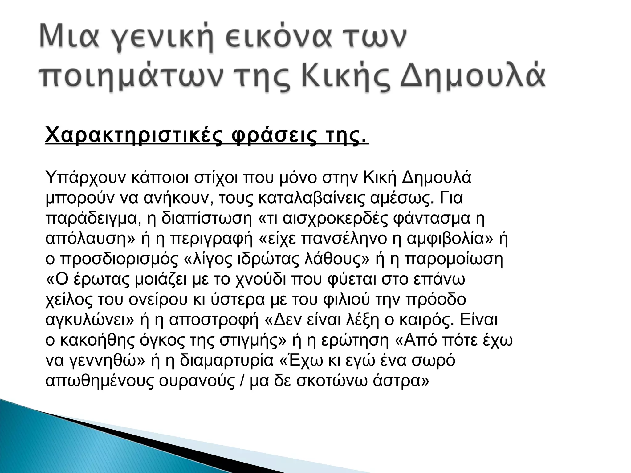 Χαρακτηριστικές φράσεις της.
Υπάρχουν κάποιοι στίχοι που μόνο στην Κική Δημουλά
μπορούν να ανήκουν, τους καταλαβαίνεις αμέσως. Για
παράδειγμα, η διαπίστωση «τι αισχροκερδές φάντασμα η
απόλαυση» ή η περιγραφή «είχε πανσέληνο η αμφιβολία» ή
ο προσδιορισμός «λίγος ιδρώτας λάθους» ή η παρομοίωση
«Ο έρωτας μοιάζει με το χνούδι που φύεται στο επάνω
χείλος του ονείρου κι ύστερα με του φιλιού την πρόοδο
αγκυλώνει» ή η αποστροφή «Δεν είναι λέξη ο καιρός. Είναι
ο κακοήθης όγκος της στιγμής» ή η ερώτηση «Από πότε έχω
να γεννηθώ» ή η διαμαρτυρία «Έχω κι εγώ ένα σωρό
απωθημένους ουρανούς / μα δε σκοτώνω άστρα»

 