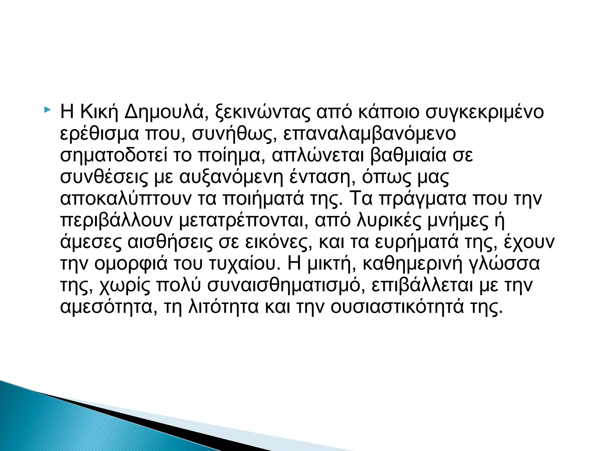 

Η Κική Δημουλά, ξεκινώντας από κάποιο συγκεκριμένο
ερέθισμα που, συνήθως, επαναλαμβανόμενο
σηματοδοτεί το ποίημα, απλώνεται βαθμιαία σε
συνθέσεις με αυξανόμενη ένταση, όπως μας
αποκαλύπτουν τα ποιήματά της. Τα πράγματα που την
περιβάλλουν μετατρέπονται, από λυρικές μνήμες ή
άμεσες αισθήσεις σε εικόνες, και τα ευρήματά της, έχουν
την ομορφιά του τυχαίου. Η μικτή, καθημερινή γλώσσα
της, χωρίς πολύ συναισθηματισμό, επιβάλλεται με την
αμεσότητα, τη λιτότητα και την ουσιαστικότητά της.

 