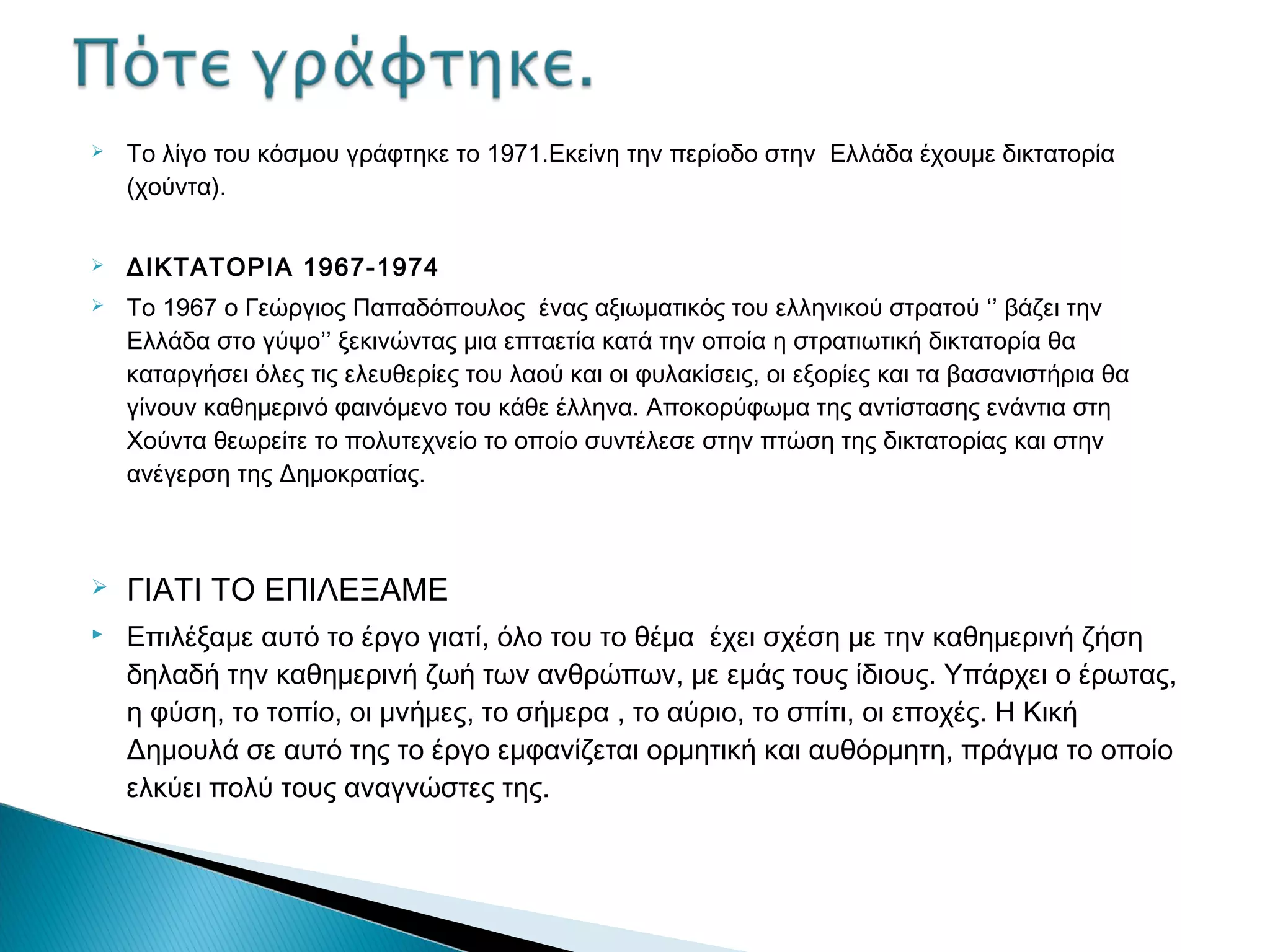 

Το λίγο του κόσμου γράφτηκε το 1971.Εκείνη την περίοδο στην Ελλάδα έχουμε δικτατορία
(χούντα).



ΔΙΚΤΑΤΟΡΙΑ 1967-1974



Το 1967 ο Γεώργιος Παπαδόπουλος ένας αξιωματικός του ελληνικού στρατού ‘’ βάζει την
Ελλάδα στο γύψο’’ ξεκινώντας μια επταετία κατά την οποία η στρατιωτική δικτατορία θα
καταργήσει όλες τις ελευθερίες του λαού και οι φυλακίσεις, οι εξορίες και τα βασανιστήρια θα
γίνουν καθημερινό φαινόμενο του κάθε έλληνα. Αποκορύφωμα της αντίστασης ενάντια στη
Χούντα θεωρείτε το πολυτεχνείο το οποίο συντέλεσε στην πτώση της δικτατορίας και στην
ανέγερση της Δημοκρατίας.




ΓΙΑΤΙ ΤΟ ΕΠΙΛΕΞΑΜΕ
Επιλέξαμε αυτό το έργο γιατί, όλο του το θέμα έχει σχέση με την καθημερινή ζήση
δηλαδή την καθημερινή ζωή των ανθρώπων, με εμάς τους ίδιους. Υπάρχει ο έρωτας,
η φύση, το τοπίο, οι μνήμες, το σήμερα , το αύριο, το σπίτι, οι εποχές. Η Κική
Δημουλά σε αυτό της το έργο εμφανίζεται ορμητική και αυθόρμητη, πράγμα το οποίο
ελκύει πολύ τους αναγνώστες της.

 