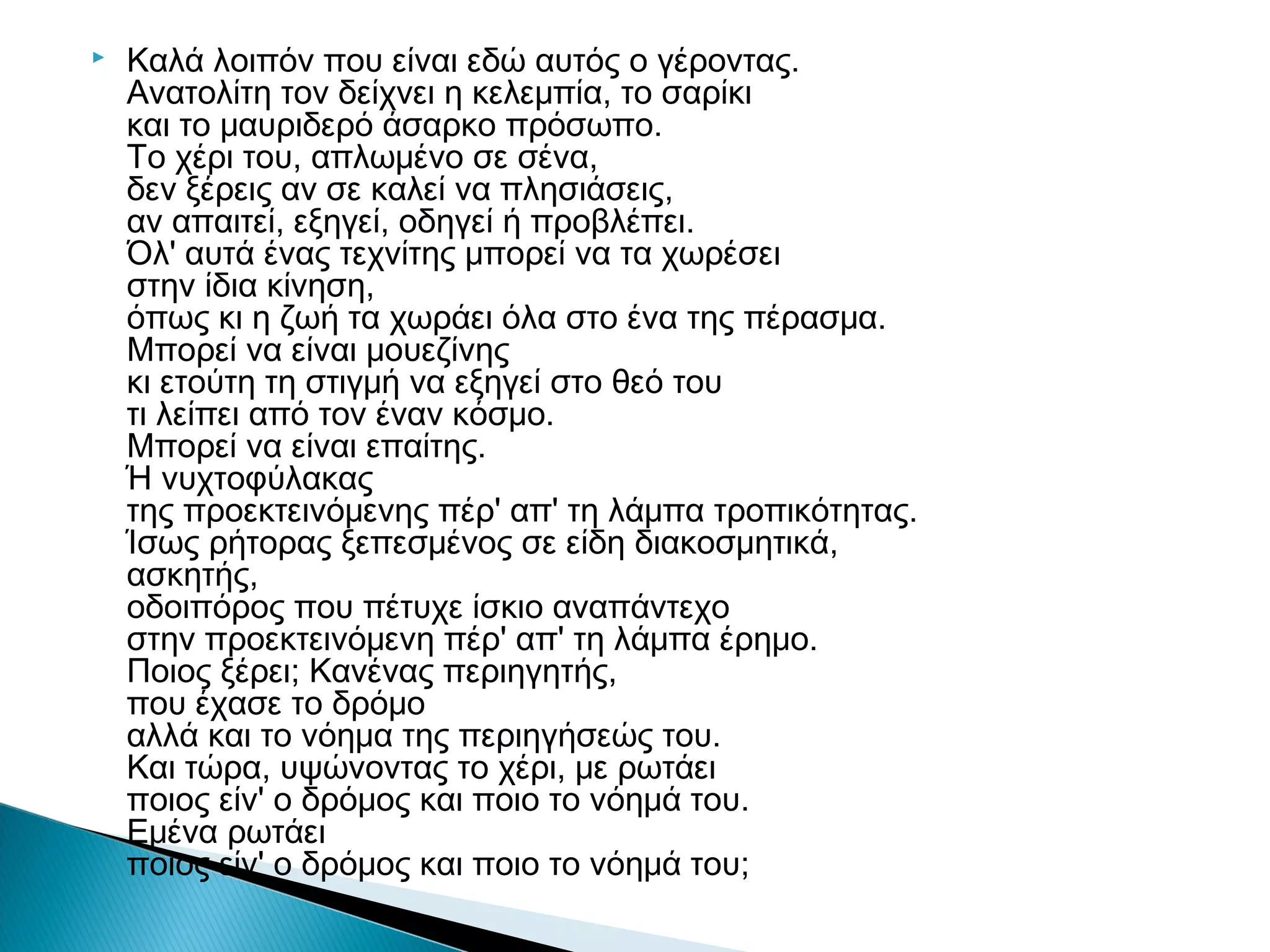 

Kαλά λοιπόν που είναι εδώ αυτός ο γέροντας.
Aνατολίτη τον δείχνει η κελεμπία, το σαρίκι
και το μαυριδερό άσαρκο πρόσωπο.
Tο χέρι του, απλωμένο σε σένα,
δεν ξέρεις αν σε καλεί να πλησιάσεις,
αν απαιτεί, εξηγεί, οδηγεί ή προβλέπει.
Όλ' αυτά ένας τεχνίτης μπορεί να τα χωρέσει 
στην ίδια κίνηση,
όπως κι η ζωή τα χωράει όλα στο ένα της πέρασμα.
Mπορεί να είναι μουεζίνης
κι ετούτη τη στιγμή να εξηγεί στο θεό του
τι λείπει από τον έναν κόσμο.
Mπορεί να είναι επαίτης.
Ή νυχτοφύλακας
της προεκτεινόμενης πέρ' απ' τη λάμπα τροπικότητας.
Ίσως ρήτορας ξεπεσμένος σε είδη διακοσμητικά,
ασκητής,
οδοιπόρος που πέτυχε ίσκιο αναπάντεχο
στην προεκτεινόμενη πέρ' απ' τη λάμπα έρημο.
Ποιος ξέρει; Kανένας περιηγητής,
που έχασε το δρόμο
αλλά και το νόημα της περιηγήσεώς του.
Kαι τώρα, υψώνοντας το χέρι, με ρωτάει
ποιος είν' ο δρόμος και ποιο το νόημά του.
Eμένα ρωτάει
ποιος είν' ο δρόμος και ποιο το νόημά του;

 