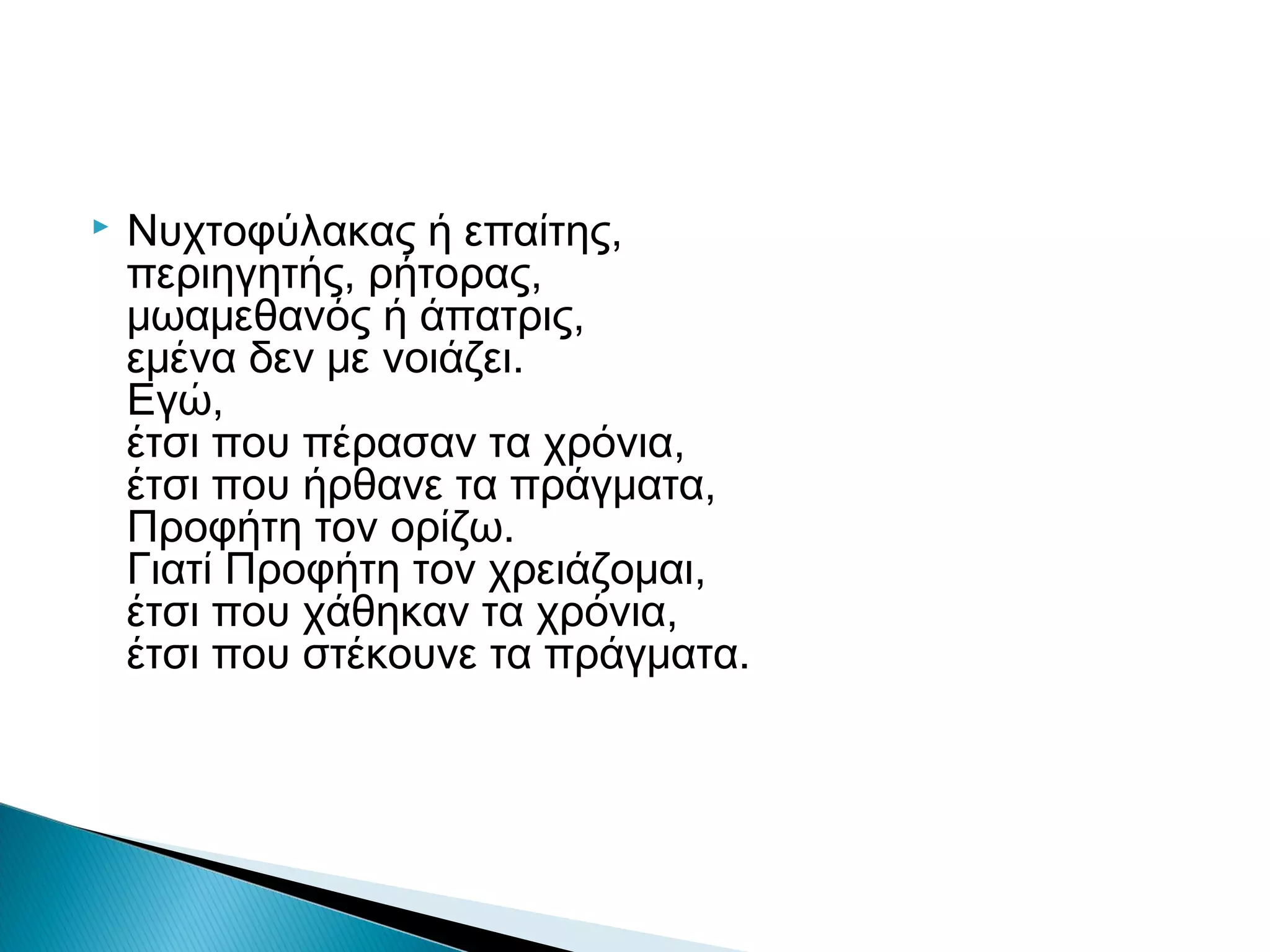 

Νυχτοφύλακας ή επαίτης,
περιηγητής, ρήτορας,
μωαμεθανός ή άπατρις,
εμένα δεν με νοιάζει.
Εγώ,
έτσι που πέρασαν τα χρόνια,
έτσι που ήρθανε τα πράγματα,
Προφήτη τον ορίζω.
Γιατί Προφήτη τον χρειάζομαι,
έτσι που χάθηκαν τα χρόνια,
έτσι που στέκουνε τα πράγματα.

 
