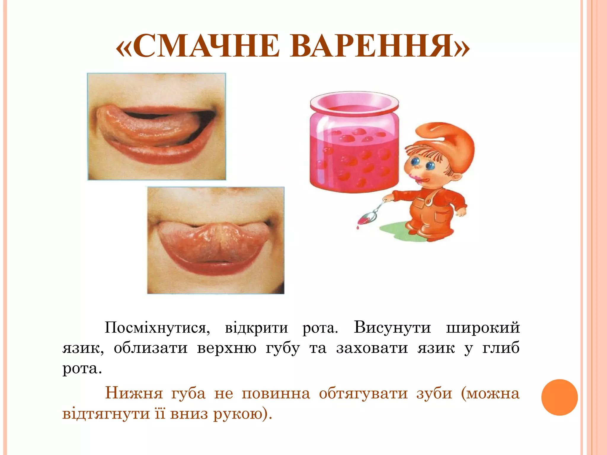 «СМАЧНЕ ВАРЕННЯ»

Посміхнутися, відкрити рота. Висунути широкий
язик, облизати верхню губу та заховати язик у глиб
рота.
Нижня губа не повинна обтягувати зуби (можна
відтягнути її вниз рукою).

 