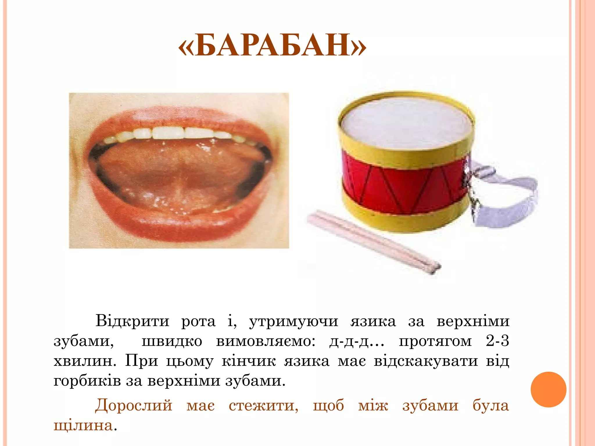 «БАРАБАН»

Відкрити рота і, утримуючи язика за верхніми
зубами,
швидко вимовляємо: д-д-д… протягом 2-3
хвилин. При цьому кінчик язика має відскакувати від
горбиків за верхніми зубами.
Дорослий має стежити, щоб між зубами була
щілина.

 