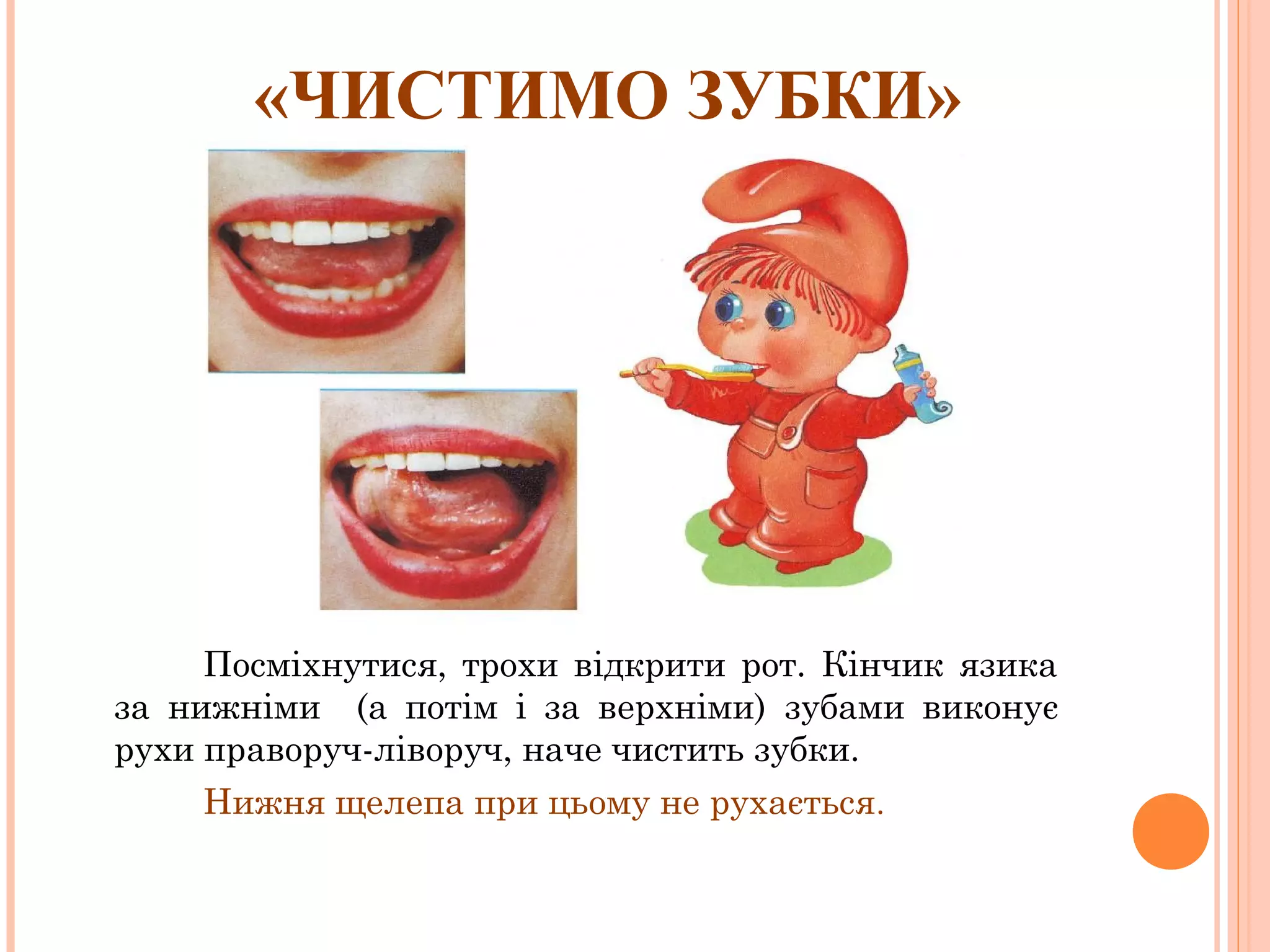 «ЧИСТИМО ЗУБКИ»

Посміхнутися, трохи відкрити рот. Кінчик язика
за нижніми (а потім і за верхніми) зубами виконує
рухи праворуч-ліворуч, наче чистить зубки.
Нижня щелепа при цьому не рухається.

 