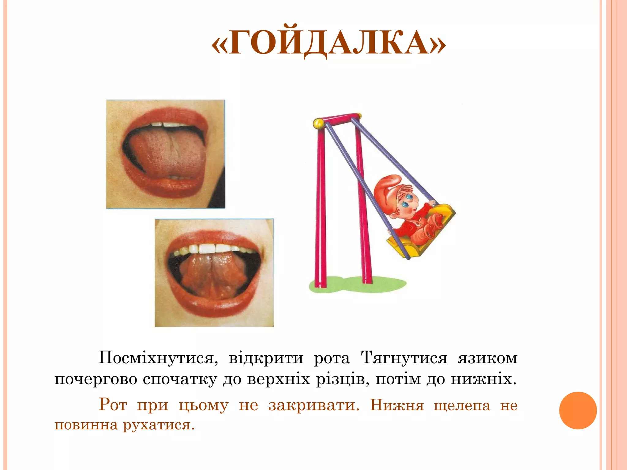 «ГОЙДАЛКА»

Посміхнутися, відкрити рота Тягнутися язиком
почергово спочатку до верхніх різців, потім до нижніх.
Рот при цьому не закривати. Нижня щелепа не
повинна рухатися.

 