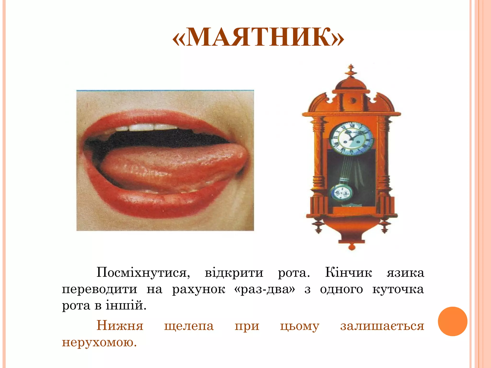 «МАЯТНИК»

Посміхнутися, відкрити рота. Кінчик язика
переводити на рахунок «раз-два» з одного куточка
рота в іншій.
Нижня
щелепа
при
цьому
залишається
нерухомою.

 