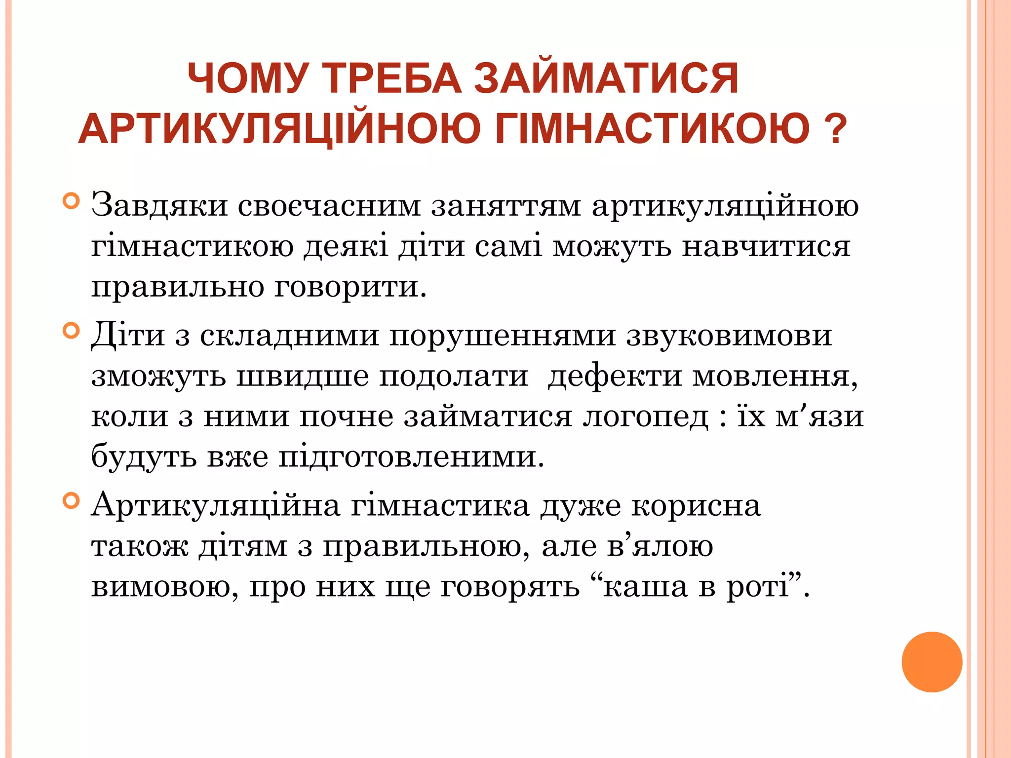 ЧОМУ ТРЕБА ЗАЙМАТИСЯ
АРТИКУЛЯЦІЙНОЮ ГІМНАСТИКОЮ ?
Завдяки своєчасним заняттям артикуляційною
гімнастикою деякі діти самі можуть навчитися
правильно говорити.
 Діти з складними порушеннями звуковимови
зможуть швидше подолати дефекти мовлення,
коли з ними почне займатися логопед : їх м’язи
будуть вже підготовленими.
 Артикуляційна гімнастика дуже корисна
також дітям з правильною, але в’ялою
вимовою, про них ще говорять “каша в роті”.


 