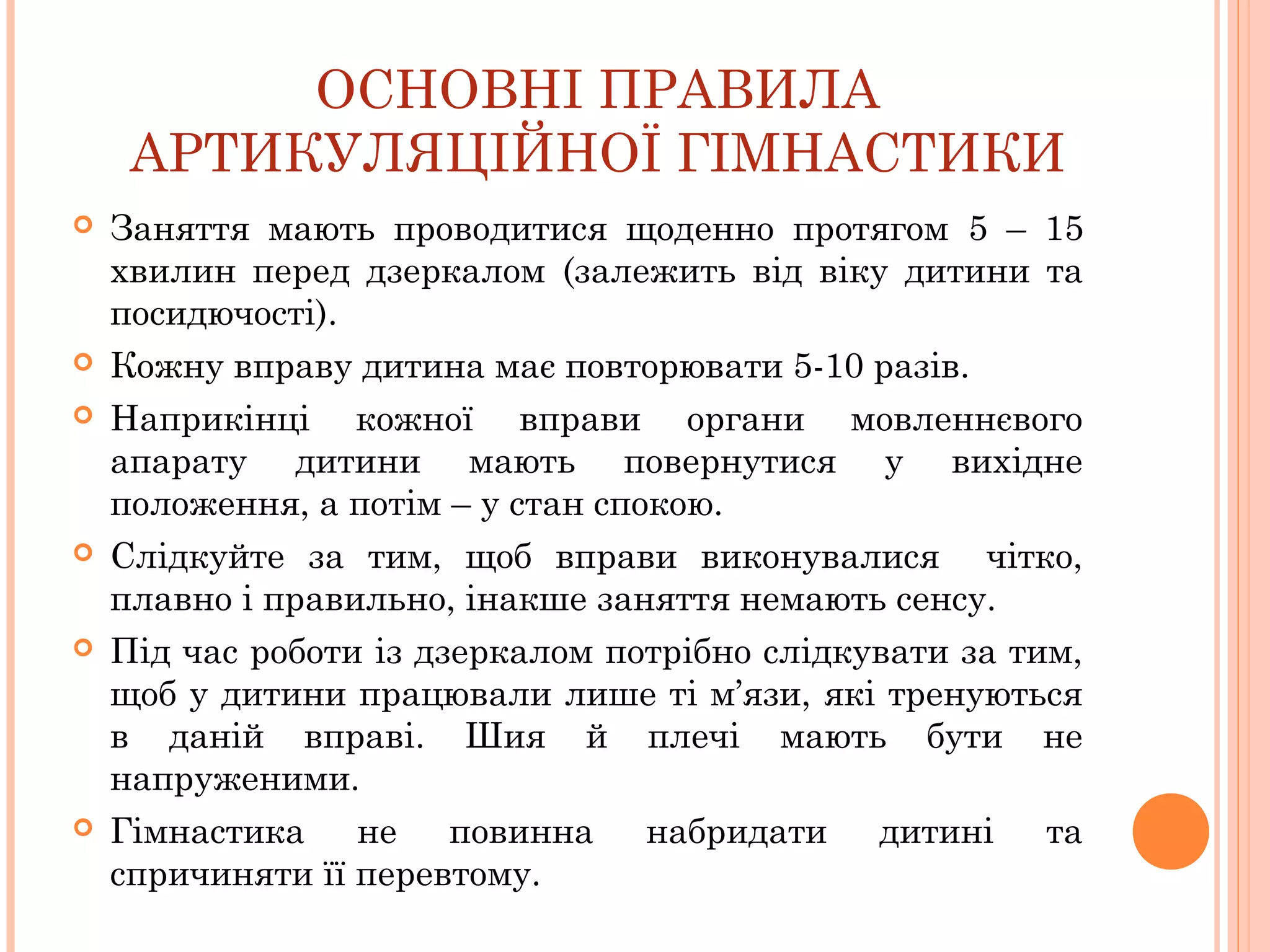ОСНОВНІ ПРАВИЛА
АРТИКУЛЯЦІЙНОЇ ГІМНАСТИКИ











Заняття мають проводитися щоденно протягом 5 – 15
хвилин перед дзеркалом (залежить від віку дитини та
посидючості).
Кожну вправу дитина має повторювати 5-10 разів.
Наприкінці кожної вправи органи мовленнєвого
апарату дитини мають повернутися у вихідне
положення, а потім – у стан спокою.
Слідкуйте за тим, щоб вправи виконувалися чітко,
плавно і правильно, інакше заняття немають сенсу.
Під час роботи із дзеркалом потрібно слідкувати за тим,
щоб у дитини працювали лише ті м’язи, які тренуються
в даній вправі. Шия й плечі мають бути не
напруженими.
Гімнастика не повинна набридати дитині та
спричиняти її перевтому.

 