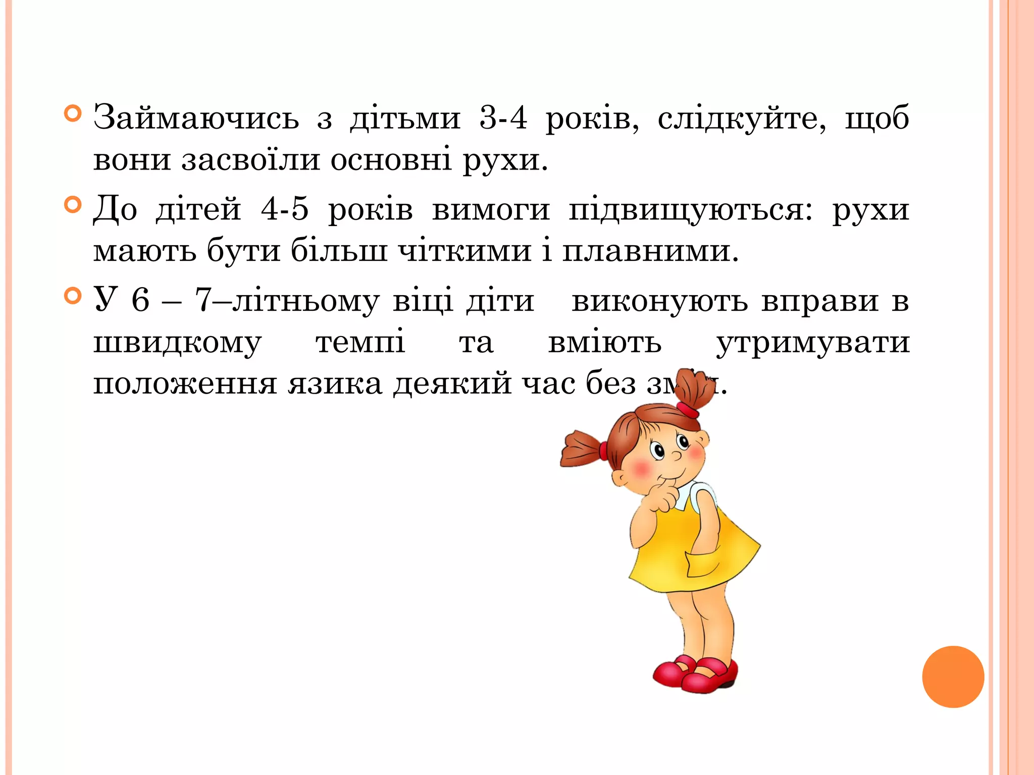 Займаючись з дітьми 3-4 років, слідкуйте, щоб
вони засвоїли основні рухи.
 До дітей 4-5 років вимоги підвищуються: рухи
мають бути більш чіткими і плавними.
 У 6 – 7–літньому віці діти
виконують вправи в
швидкому
темпі
та
вміють
утримувати
положення язика деякий час без змін.


 