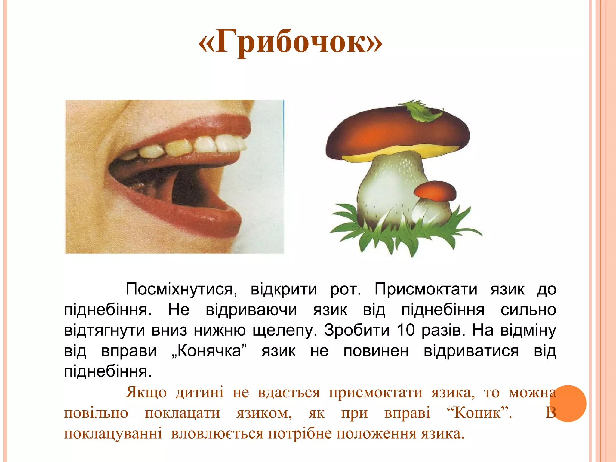 «Грибочок»

Посміхнутися, відкрити рот. Присмоктати язик до
піднебіння. Не відриваючи язик від піднебіння сильно
відтягнути вниз нижню щелепу. Зробити 10 разів. На відміну
від вправи „Конячка” язик не повинен відриватися від
піднебіння.
Якщо дитині не вдається присмоктати язика, то можна
повільно поклацати язиком, як при вправі “Коник”.
В
поклацуванні вловлюється потрібне положення язика.

 