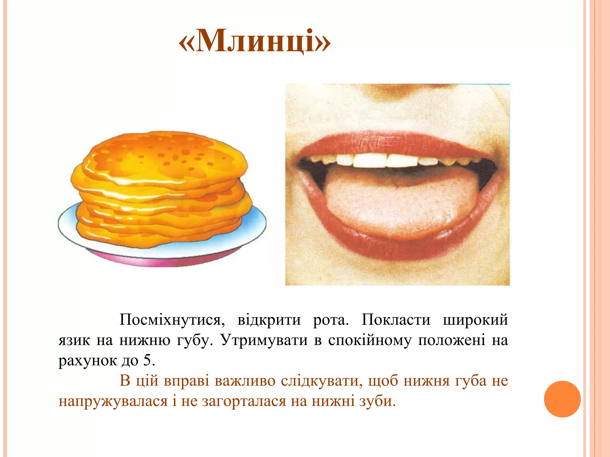 «Млинці»

Посміхнутися, відкрити рота. Покласти широкий
язик на нижню губу. Утримувати в спокійному положені на
рахунок до 5.
В цій вправі важливо слідкувати, щоб нижня губа не
напружувалася і не загорталася на нижні зуби.

 