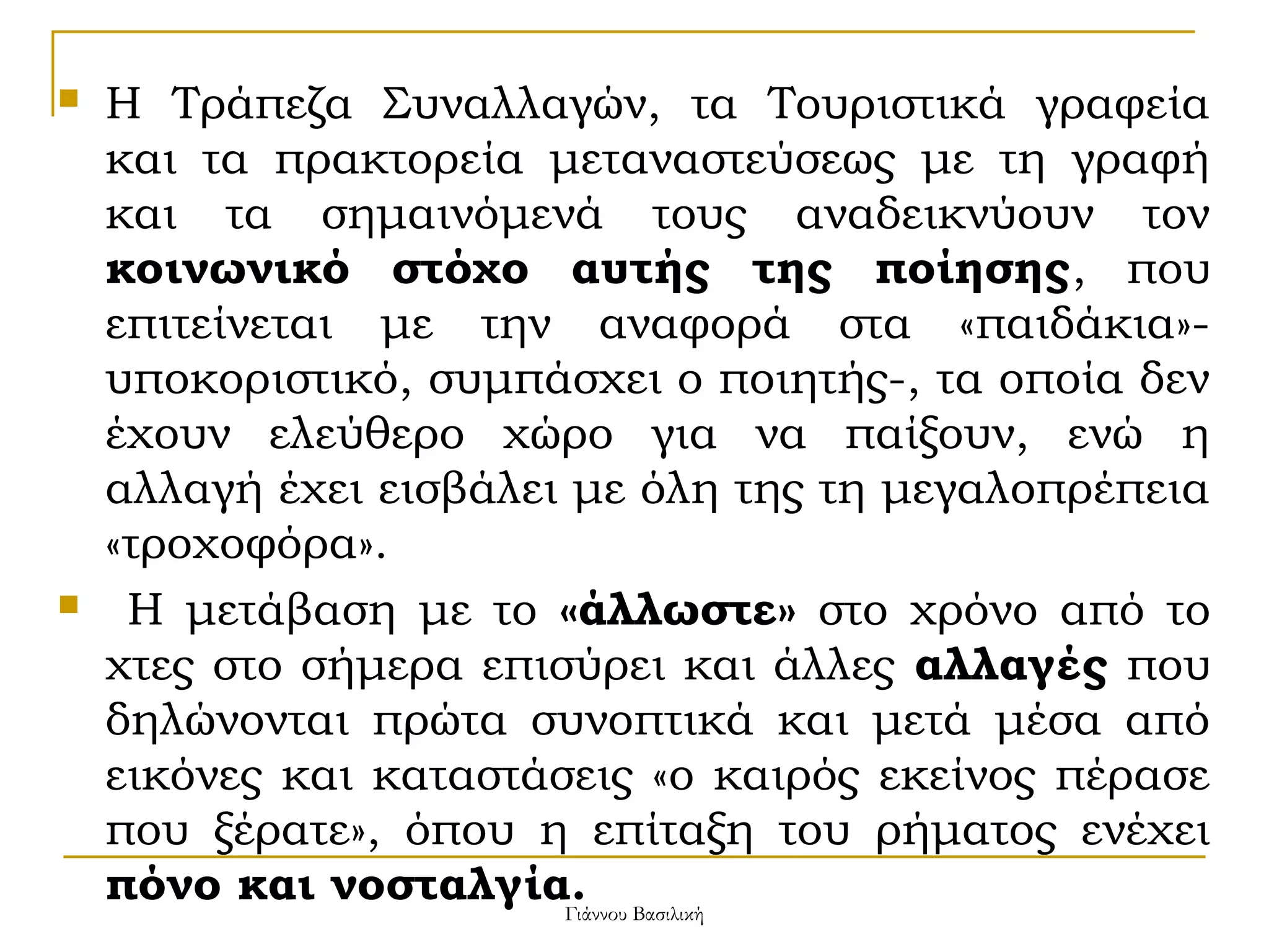 



Η Τράπεζα Συναλλαγών, τα Τουριστικά γραφεία
και τα πρακτορεία μεταναστεύσεως με τη γραφή
και τα σημαινόμενά τους αναδεικνύουν τον
κοινωνικό στόχο αυτής της ποίησης, που
επιτείνεται με την αναφορά στα «παιδάκια»υποκοριστικό, συμπάσχει ο ποιητής-, τα οποία δεν
έχουν ελεύθερο χώρο για να παίξουν, ενώ η
αλλαγή έχει εισβάλει με όλη της τη μεγαλοπρέπεια
«τροχοφόρα».
Η μετάβαση με το «άλλωστε» στο χρόνο από το
χτες στο σήμερα επισύρει και άλλες αλλαγές που
δηλώνονται πρώτα συνοπτικά και μετά μέσα από
εικόνες και καταστάσεις «ο καιρός εκείνος πέρασε
που ξέρατε», όπου η επίταξη του ρήματος ενέχει
πόνο και νοσταλγία. Βασιλική
Γιάννου

 