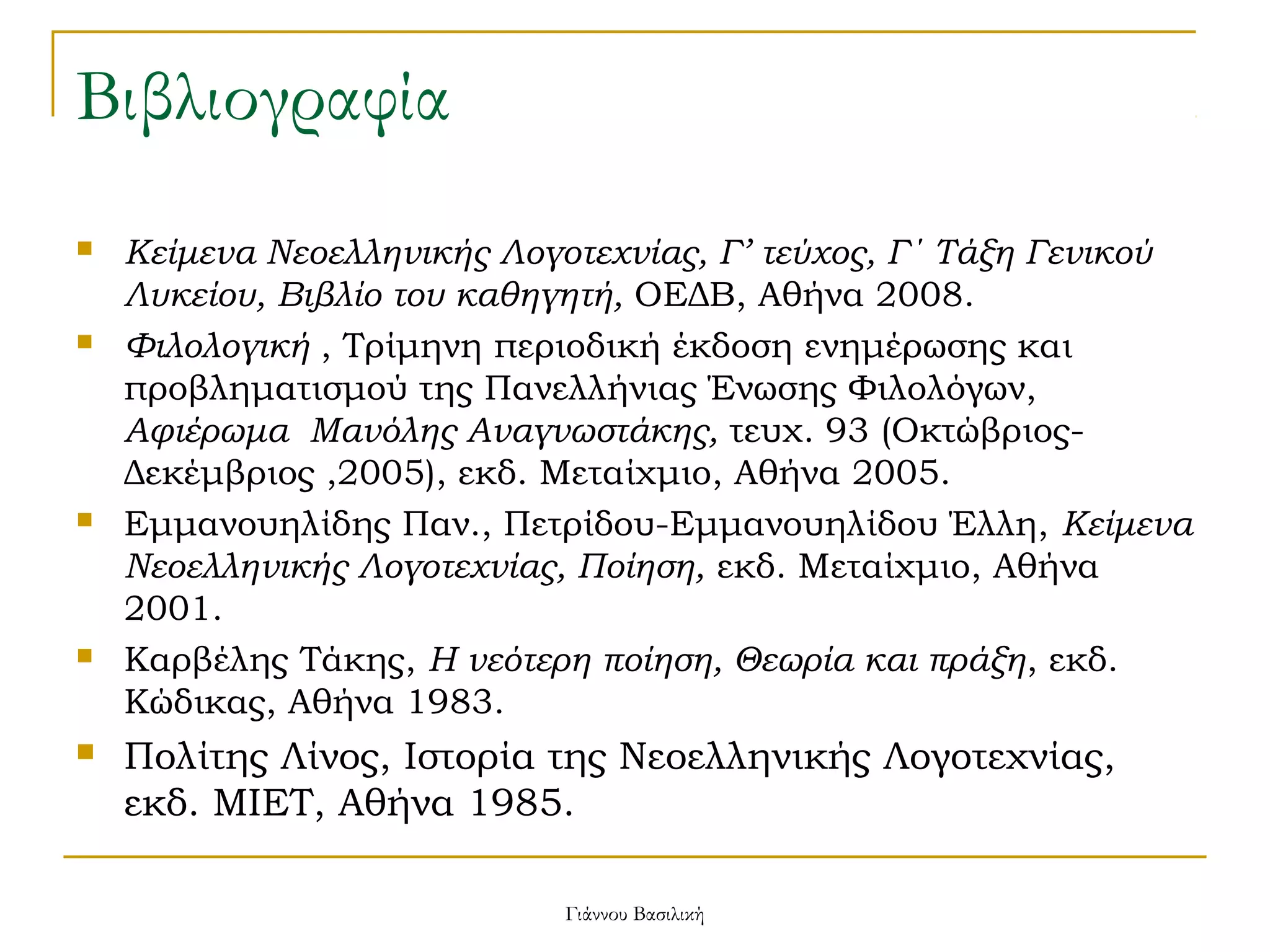 Βιβλιογραφία










Κείμενα Νεοελληνικής Λογοτεχνίας, Γ’ τεύχος, Γ΄ Τάξη Γενικού
Λυκείου, Βιβλίο του καθηγητή, ΟΕΔΒ, Αθήνα 2008.
Φιλολογική , Τρίμηνη περιοδική έκδοση ενημέρωσης και
προβληματισμού της Πανελλήνιας Ένωσης Φιλολόγων,
Αφιέρωμα Μανόλης Αναγνωστάκης, τευχ. 93 (ΟκτώβριοςΔεκέμβριος ,2005), εκδ. Μεταίχμιο, Αθήνα 2005.
Εμμανουηλίδης Παν., Πετρίδου-Εμμανουηλίδου Έλλη, Κείμενα
Νεοελληνικής Λογοτεχνίας, Ποίηση, εκδ. Μεταίχμιο, Αθήνα
2001.
Καρβέλης Τάκης, Η νεότερη ποίηση, Θεωρία και πράξη, εκδ.
Κώδικας, Αθήνα 1983.

Πολίτης Λίνος, Ιστορία της Νεοελληνικής Λογοτεχνίας,
εκδ. ΜΙΕΤ, Αθήνα 1985.
Γιάννου Βασιλική

 