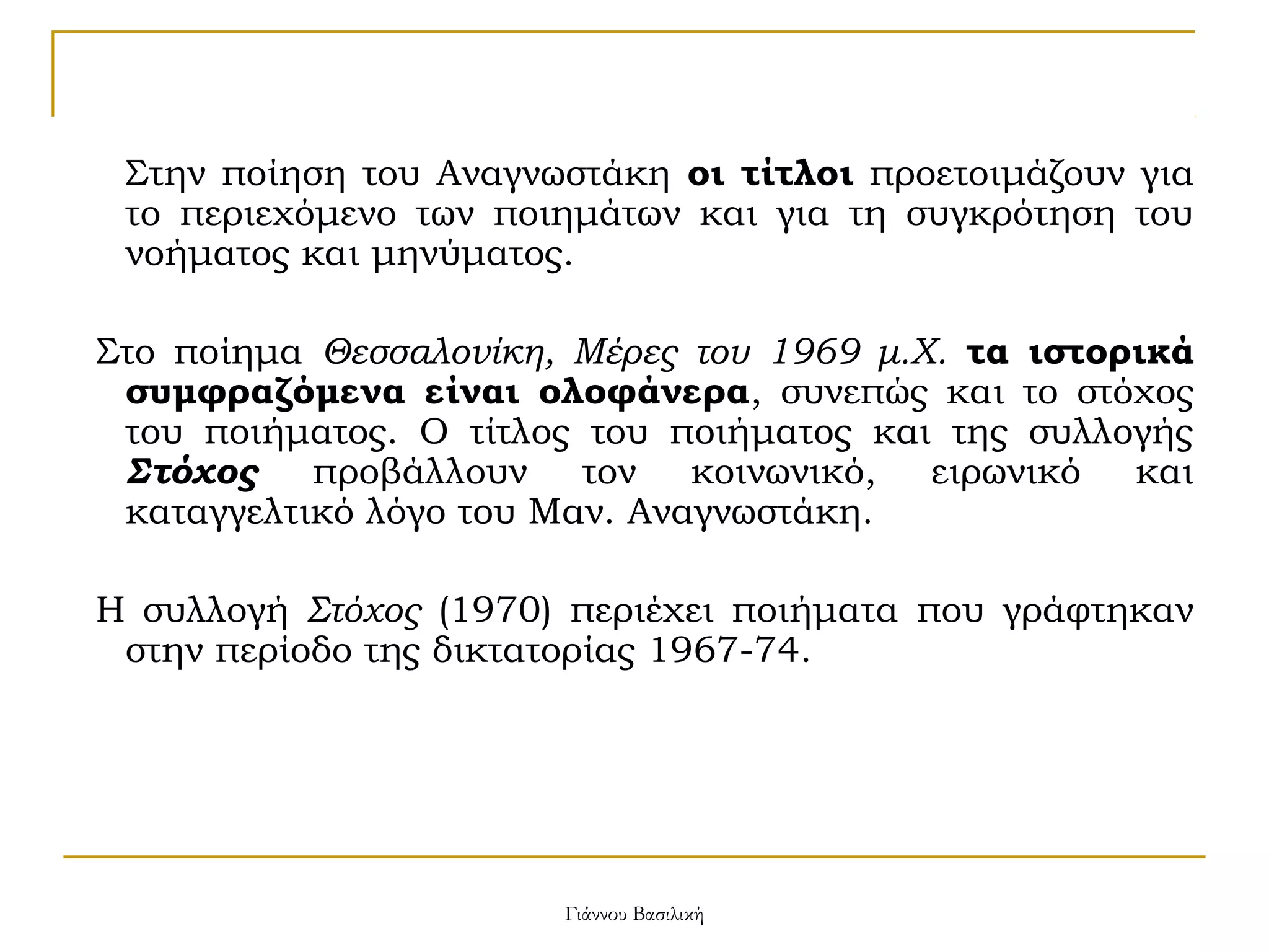 Στην ποίηση του Αναγνωστάκη οι τίτλοι προετοιμάζουν για
το περιεχόμενο των ποιημάτων και για τη συγκρότηση του
νοήματος και μηνύματος.
Στο ποίημα Θεσσαλονίκη, Μέρες του 1969 μ.Χ. τα ιστορικά
συμφραζόμενα είναι ολοφάνερα, συνεπώς και το στόχος
του ποιήματος. Ο τίτλος του ποιήματος και της συλλογής
Στόχος προβάλλουν τον κοινωνικό, ειρωνικό και
καταγγελτικό λόγο του Μαν. Αναγνωστάκη.
Η συλλογή Στόχος (1970) περιέχει ποιήματα που γράφτηκαν
στην περίοδο της δικτατορίας 1967-74.

Γιάννου Βασιλική

 