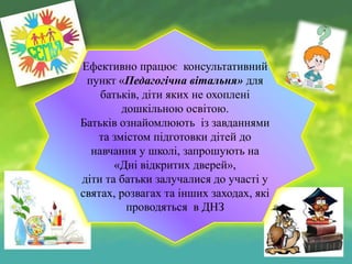 Ефективно працює консультативний
пункт «Педагогічна вітальня» для
батьків, діти яких не охоплені
дошкільною освітою.
Батьків ознайомлюють із завданнями
та змістом підготовки дітей до
навчання у школі, запрошують на
«Дні відкритих дверей»,
діти та батьки залучалися до участі у
святах, розвагах та інших заходах, які
проводяться в ДНЗ

 