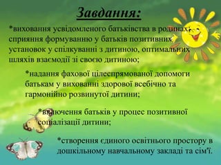 Завдання:
*виховання усвідомленого батьківства в родинах;
сприяння формуванню у батьків позитивних
установок у спілкуванні з дитиною, оптимальних
шляхів взаємодії зі своєю дитиною;
*надання фахової цілеспрямованої допомоги
батькам у вихованні здорової всебічно та
гармонійно розвинутої дитини;
*включення батьків у процес позитивної
соціалізації дитини;
*створення єдиного освітнього простору в
дошкільному навчальному закладі та сім'ї.

 