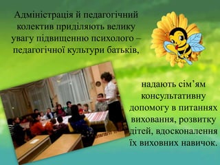 Адміністрація й педагогічний
колектив приділяють велику
увагу підвищенню психолого –
педагогічної культури батьків,
надають сім’ям
консультативну
допомогу в питаннях
виховання, розвитку
дітей, вдосконалення
їх виховних навичок.

 