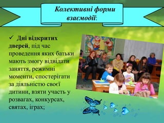 Колективні форми
взаємодії:
 Дні відкритих
дверей, під час
проведення яких батьки
мають змогу відвідати
заняття, режимні
моменти, спостерігати
за діяльністю своєї
дитини, взяти участь у
розвагах, конкурсах,
святах, іграх;

 