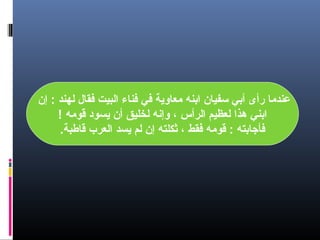 ‫عندما رأى أدبي سفيان ادبنه معاوية رفي رفناء البيت رفقال لهند : إن‬
‫ادبني هذا لعظيم الرأس ، وإنه لخليق أن يسود قومه !‬
‫رفأجادبته : قومه رفقط ، ثكلته إن لم يسد العرب قاطبة.‬

 