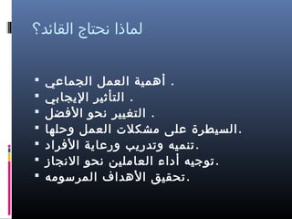 ‫لماذا نحتاج القائد؟‬
‫. أهمية العمل الجماعي‬
‫. التأثير الجيجابي‬
‫. التغيير نحو الضفضل‬
‫. السيطرة على مشكل ت العمل وحلها‬
‫. تنميه وتدرجيب ورعاجية الضفراد‬
‫. توجيه أداء العاملين نحو النجاز‬
‫. تحقيق الهداف المرسومه‬

‫‪‬‬
‫‪‬‬
‫‪‬‬
‫‪‬‬
‫‪‬‬
‫‪‬‬
‫‪‬‬

 