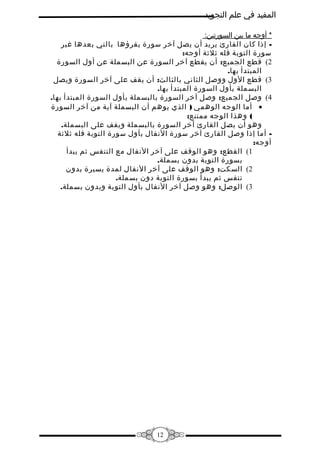 ‫المفيد في علم التجويد‬
‫* أوجه ما بين السورتين:‬
‫ إذا كان القارئ يريد أن يصل آخر سورة يقرؤها بالتي بعدها غير‬‫سورة التوبة فله ثلثة أوجه:‬
‫2( قطع الجميع: أن يقطع آخر السورة عن البسملة عن أول السورة‬
‫المبتدأ بها.‬
‫3( قطع الول ووصل الثاني بالثالث: أن يقف على آخر السورة ويصل‬
‫البسملة بأول السورة المبتدأ بها.‬
‫4( وصل الجميع: وصل آخر السورة بالبسملة بأول السورة المبتدأ بها.‬
‫• أما الوجه الوهمي ) الذي يوهم أن البسملة آية من آخر السورة‬
‫( وهذا الوجه ممتنع:‬
‫وهو أن يصل القارئ آخر السورة بالبسملة ويقف على البسملة.‬
‫ أما إذا وصل القارئ آخر سورة النفال بأول سورة التوبة فله ثلثة‬‫أوجه:‬
‫1( القطع: وهو الوقف على آخر النفال مع التنفس ثم يبدأ‬
‫بسورة التوبة بدون بسملة.‬
‫2( السكت: وهو الوقف على آخر النفال لمدة يسيرة بدون‬
‫تنفس ثم يبدأ بسورة التوبة دون بسملة.‬
‫3( الوصل: وهو وصل آخر النفال بأول التوبة وبدون بسملة.‬

‫21‬

 