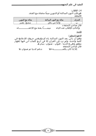 ‫المفيد في علم التجويد‬
‫4 ( القل:ب:‬
‫هو قلب النون الساكنة أو التنوين ميما مخفاة مع الغنة.‬
‫المثلة:‬
‫مثاله مع التنوين‬
‫سميع ٌ بصير‬

‫مثاله مع النون الساكنة‬
‫الحرف‬
‫وأما من بخل‬
‫:ب‬
‫قال صاحب التحفة :‬
‫ميمـــــا بغنة مع الفخفــــــــــــاء‬
‫والثالث القل:ب عند الباء‬
‫فائدة:‬
‫الظهارالمطلق/‬
‫وهو أن يأتي بعد النون الساكنة ياء أو واو ) من حروف الدغام( في‬
‫كلمة واحدة، ولم ترد في القرآن إل في أربع كلمات أتى فيها إظهار‬
‫مطلق وهي ) الد نيا – ق نوان – ص نوان – ب نيان (.‬
‫ْ‬
‫ْ‬
‫ْ‬
‫ْ‬
‫قال صاحب التحفة:‬
‫تدغم كدنيا ثم صنوان تل‬
‫إل إذا كان بكلمـــــــــــة فل‬

‫61‬

 