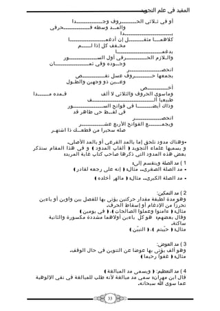 ‫المفيد في علم التجويد‬
‫أو في ثـلثي الحــــــــروف وجــــــــــــــدا‬
‫والمــد وسطه فــــــــــــــحرفي‬
‫بـــــــــــــــــــــــــدا‬
‫كلهمـــا مثقــــــــل إن أدغمـــــــــــــــــــا‬
‫مخـفف كل إذا لـــــم‬
‫يدغمــــــــــــــــــــــــا‬
‫والـلمزم الحـــــــــــرفي أول الســـــــــــــــور‬
‫وجــوده وفي ثمــــــــــــــــــان‬
‫انحصـــــــــــــــــر‬
‫يجمعها حـــــــــروف عسل نقــــــــــــص‬
‫وعــين ذو وجهين والطـول‬
‫أخـــــــــــص‬
‫فـمده مــــــدا‬
‫وماسوى الحروف والثلثي ل ألف‬
‫طبيعيا ألـــــــــــــــــــــــــــــــــف‬
‫وذاك أيضــــــــا في فواتح الســــــــــــــــور‬
‫في لفــظ حي طاهر قد‬
‫انحصــــــــــــــر‬
‫ويجمـــــــع الفواتح الربع عشــــــــــــر‬
‫صله سحيرا من قطعــك ذا اشتهـر‬
‫ وهناك مدود تلحق إما بالمد الفرعي أو بالمد الصلي.‬‫و يسميها علماء التجويد ) ألقاب المدود ( و في هذا المقام سنذكر‬
‫بعض هذه المدود التي ذكرها صاحب كتاب غاية المريد:‬
‫1 ( مد الصلة وينقسم إلى:‬
‫ مد الصلة الصغرى.. مثال: ) إنه على رجعه لقادر (‬‫ مد الصلة الكبرى.. مثال: ) ماله و أخلده (‬‫ۤ‬
‫2 ( مد التمكين:‬
‫وهو مدة لطيفة مقدار حركتين يؤتى بها للفصل بين واوين أو ياءين‬
‫تحرمزا من الدغام أو إسقاط الحرف.‬
‫مثال: ) ءامنوا وعملوا الصالحات ( ، ) في يومين (‬
‫وقال بعضهم: هو كل ياءين أولهما مشددة مكسورة والثانية‬
‫ساكنة.‬
‫مثال: ) ح ييتم ( ، ) النب ين (‬
‫ّ‬
‫ّ‬
‫3 ( مد العوض:‬
‫وهو ألف يؤتى بها عوضا عن التنوين في حال الوقف.‬
‫مثال: ) غفوا رحيما (‬
‫4 ( مد التعظيم: ) ويسمى مد المبالغة (‬
‫قال ابن مهران: سمي مد مبالغة لنه طلب للمبالغة في نفي اللوهية‬
‫عما سوى ا سبحانه.‬
‫33‬

 