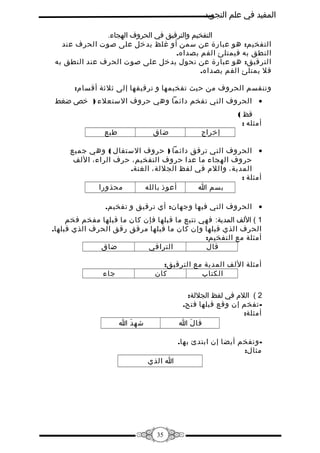 ‫المفيد في علم التجويد‬
‫التفخيم والترقيق في الحروف الهجاء.‬
‫التفخيم: هو عبارة عن سمن أو غلظ يدخل على صوت الحرف عند‬
‫النطق به فيمتلئ الفم بصداه.‬
‫الترقيق: هو عبارة عن نحول يدخل على صوت الحرف عند النطق به‬
‫فل يمتلئ الفم يصداه.‬
‫وتنقسم الحروف من حيث تفخيمها و ترقيقها إلى ثلثة أقسام:‬
‫• الحروف التي تفخم دائما وهي حروف الستعلء ) خص ضغط‬
‫قظ (‬
‫أمثله :‬

‫إخراج‬

‫طبع‬

‫ضاق‬

‫• الحروف التي ترقق دائما ) حروف الستفال ( وهي جميع‬
‫حروف الهجاء ما عدا حروف التفخيم، حرف الراء، اللف‬
‫المدية، واللم في لفظ الجللة، الغنة.‬
‫أمثلة :‬
‫محذورا‬
‫أعوذ بالله‬
‫بسم ا‬
‫• الحروف التي فيها وجهان: أي ترقيق و تفخيم.‬
‫1 ( اللف المدية: فهي تتبع ما قبلها فإن كان ما قبلها مفخم فخم‬
‫الحرف الذي قبلها وإن كان ما قبلها مرقق رقق الحرف الذي قبلها.‬
‫أمثلة مع التفخيم:‬
‫ضاق‬
‫التراقي‬
‫قال‬
‫أمثلة اللف المدية مع الترقيق:‬
‫كان‬
‫الكتاب‬
‫2 ( اللم في لفظ الجللة:‬
‫ تفخم إن وقع قبلها فتح.‬‫أمثلة:‬
‫قا ل ا‬
‫َ‬

‫جاء‬

‫شه د ا‬
‫َ‬

‫ وتفخم أيضا إن ابتدئ بها.‬‫مثال:‬
‫ا الذي‬

‫53‬

 