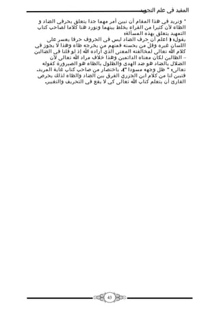 ‫المفيد في علم التجويد‬
‫* ونريد في هذا المقام أن نبين أمر مهما جدا يتعلق بحرفي الضاد و‬
‫الظاء لن كثيرا من القراء يخلط بينهما ونورد هنا كلما لصاحب كتاب‬
‫التمهيد يتعلق بهذه المسألة:‬
‫يقول: ) اعلم أن حرف الضاد ليس في الحروف حرفا يعسر على‬
‫اللسان غيره وق ل من يحسنه فمنهم من يخرجه ظاء وهذا ل يجوز في‬
‫ّ‬
‫كلم ا تعالى لمخالفته المعنى الذي أراده ا إذ لو قلنا في الضالين‬
‫– الظالين لكان معناه الدائمين وهذا خلف مراد ا تعالى لن‬
‫الضلل بالضاد هو ضد الهدى والظلول بالظاء هو الصيرورة كقوله‬
‫تعالى: " ظل وجهه مسودا "(. باختصار من صاحب كتاب غاية المريد.‬
‫فتبين لنا من كلم ابن الجزري الفرق بين الضاد والظاء لذلك يحرص‬
‫القارئ أن يتعلم كتاب ا تعالى كي ل يقع في التحريف والتغيير.‬

‫34‬

 