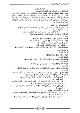 ‫المفيد في علم التجويد‬
‫التقاء الساكنين‬
‫الساكنان إما يلتقيان في كلمة أو كلمتين.‬
‫وفي هذا المقام سنذكر فقط التقاء الساكنين في كلمتين لن كثير‬
‫ممن يقرؤون القرآن ل يعرفون كيف يحركون الساكن الول مثال:‬
‫) إذا قيل لكم انفروا ( فالساكنان هنا هما الميم وبعده اللف فكثيرا‬
‫من القراء يحركون الميم بالكسر والصحيح أن تحرك بالضم ) لقواعد‬
‫سنذكرها لحقا (.‬
‫التقاء الساكنين من كلمتين:‬
‫إذا التقى حرفان ساكنان في كلمتين فإما يحرك الساكن الول:‬
‫بالحذف أو التحريك.‬
‫فالتخلص من الحرف الساكن الول بالحذف:‬
‫‬‫إذا كان حرف مد الذي يحذف وصل ويثبت وقفا.‬
‫مثال:‬
‫)) إذا الشمس كورت (( ، )) وإذ قالوا اللهم ((.‬
‫وقد يحذف حرف المد وصل ووقفا لحذفه رسما.‬
‫مثال: )) رب أرني كيف تحي الموتى ((.‬
‫ ويتخلص من الساكن الول بالتحريك:‬‫يحرك الساكن الول بالكسر إذا كان أحد حروف ) لتنود أو التنوين (‬
‫حروف ) لتنود (‬
‫أمثله اللم:‬
‫قوله تعالى: )) قل ادعوا ((‬
‫أمثلة النون:‬
‫قوله تعالى: )) ولو أنا كتبنا عليهم أن اقتلوا أنفسهم (( .‬
‫أمثلة الدال:‬
‫قوله تعالى: )) ولقد استهزئ برسل من قبلك ((.‬
‫التنوين:‬
‫مثاله: قول ا: ) سوا ء العاكف ( ، وقوله تعالى: ) برحمة ٍ ادخلوا‬
‫ً‬
‫الجنة (‬
‫وقد يخرج حفص عن القاعدة وهي تحريك الساكن الول بالكسر‬
‫فيحركه بالفتح أو الضم، حيث يحرك بالفتح في صور:‬
‫1( في من الجارة مثال قوله تعالى: ) وأنا على ذلكم من‬
‫الشاهدين (.‬
‫2( في تاء التأنيث إذا أضيفت إلى ألف التثنية مثال قوله تعالى:‬
‫)) كانتا تحت عبدين من عبادنا صالحين ((.‬
‫3( في أول آل عمران في لفظ: )) الم ا ل إله إل هو الحي‬
‫*‬
‫القيوم ((‬
‫و يحرك بالضم في صور:‬
‫في واو اللين التي للجمع مثال قوله تعالى: )) فتمنوا الموت‬
‫1(‬
‫إن كنتم صدقين ((.‬
‫في ميم الجمع مثال قوله تعالى : )) ثم رددنا لكم الكرة ((.‬
‫2(‬

‫84‬

 