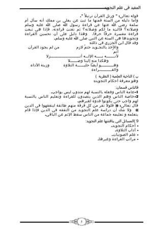 ‫المفيد في علم التجويد‬
‫قوله تعالى: " ورتل القرآن ترتي ل ً ".‬
‫وأما دليله من السنة فمنها ما ثبت عن يعلى بن مملك أنه سأل أم‬
‫سلمة رضي ا عنها عن قراءة رسول ا صلى ا عليه وسلم‬
‫وصلته؟ قالت: ما لكم وصلته؟ ثم نعتت قراءته، فإذا هي تبعت‬
‫قراءة مفسرة حرفا حرفا، وهذا دليل على أن تحسين القراءة‬
‫وتجويدها هي السنة عن النبي صلى ا عليه وسلم.‬
‫وقد قال ابن الجزري في ذلك:‬
‫من لم يجود القرآن‬
‫والخذ بالتجـويد حت م لزم‬
‫ٌ‬
‫آثم ٌ‬
‫لنــــــه بــــه اللــه أنـــــــــــــــــــــزل‬
‫وهكذا منه إلينا وصـــــل‬
‫وزينة الداء‬
‫وهـــــــــو أيضا حليـــــة التلوة‬
‫والقـــــــــراءة‬
‫ب ( الناحية العلمية ) النظرية (‬
‫وهو معرفة أحكام التجويد:‬
‫فالناس قسمان:‬
‫1- عامة الناس وفعله بالنسبة لهم مندوب ليس بواجب.‬
‫2- خاصة الناس وهم الذين يتصدون للقراءة وتعليم الناس بالنسبة‬
‫لهم واجب حتى يكونوا قدوة لغيرهم.‬
‫قال تعالى: )) فلول نفر من كل فرقة منهم طائفة ليتفقهوا في الدين‬
‫(( ول شك أن دراسة علم التجويد من التفقه في الدين فإذا قام‬
‫بتعلمه و تعليمه جماعة من الناس سقط الثم عن الباقي.‬
‫9 (المسائل التي يناقشها علم التجويد:‬
‫ أحكام التجويد.‬‫ آداب التلوة.‬‫ علم الصوتيات.‬‫- مراتب القراءة وغيرها.‬

‫5‬

 