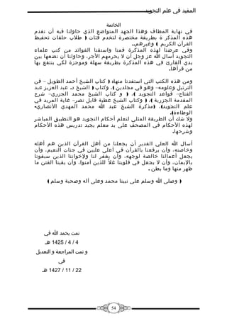 ‫المفيد في علم التجويد‬
‫الخاتمة‬
‫في نهاية المطاف وهذا الجهد المتواضع الذي حاولنا فيه أن نقدم‬
‫هذه المذكر ة بطريقة مختصرة لتخدم فئات ) طلب حلقات تحفيظ‬
‫القرآن الكريم ( وغيرهم..‬
‫وفي عرضنا لهذه المذكرة قمنا واستقنا الفوائد من كتب علماء‬
‫التجويد أسال ا عز وجل أن ل يحرمهم الجر، وحاولنا أن نضعها بين‬
‫يدي القارئ في هذه المذكرة بطريقة سهلة وموجزة لكي ينتفع بها‬
‫من قرأها.‬
‫ومن هذه الكتب التي استفدنا منها: ) كتاب الشيخ أحمد الطويل – فن‬
‫الترتيل وعلومه– وهو في مجلدين ( ، وكتاب ) الشيخ د. عبد العزيز عبد‬
‫الفتاح– قواعد التجويد ( ، ) و كتاب الشيخ محمد الجزري– شرح‬
‫المقدمة الجزرية ( ، ) وكتاب الشيخ عطية قابل نصر– غاية المريد في‬
‫علم التجويد( ، ) مذكرة الشيخ عبد ا محمد المهدي النصاري-‬
‫الوطاءة(.‬
‫ول شك أن الطريقة المثلى لتعلم أحكام التجويد هو التطبيق المباشر‬
‫لهذه الحكام في المصحف على يد معلم يجيد تدريس هذه الحكام‬
‫وشرحها.‬
‫أسال ا العلي القدير أن يجعلنا من أهل القرآن الذين هم أهله‬
‫وخاصته، وأن يرفعنا بالقرآن في أعلى عليين في جنات النعيم، وأن‬
‫يجعل أعمالنا خالصة لوجهه، وأن يغفر لنا ولخواننا الذين سبقونا‬
‫باليمان، وأن ل يجعل في قلوبنا غ ل ً للذين آمنوا، وأن يقينا الفتن ما‬
‫ظهر منها وما بطن .‬
‫) وصلى ا وسلم على نبينا محمد وعلى آله وصحبة وسلم (‬

‫تمت بحمد ا في‬
‫4 / 4 / 5241 هـ‬
‫و تمت المراجعة و التعديل‬
‫في‬
‫22 / 11 / 7241 هـ‬

‫45‬

 