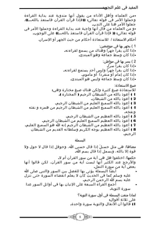 ‫المفيد في علم التجويد‬
‫ من العلماء وأهل الداء من يقول أنها مندوبة عند بداية القراءة‬‫وحملوا المر في قوله تعالى: )) فإذا قرأت القرآن فاستعذ بالله...(( ،‬
‫جعلوا المر هنا على الندب.‬
‫ و من العلماء من قال أنها واجبة عند بداية القراءة وحملوا المر في‬‫قوله تعالى: )) فإذا قرأت القرآن فاستعذ بالله...(( على الوجوب.‬
‫أحكام الستعاذة / للستعاذة أحكام من حيث الجهر أو السرار.‬
‫1 ( يجهر بها في موضعين:‬
‫ إذا كان يقرأ جهرا وهناك من يسمع لقراءته.‬‫ إذا كان وسط جماعة وهو المبتدئ.‬‫2 ( يسر بها في مواطن:‬
‫ إذا كان يقرأ سرا.‬‫ إذا كان يقرأ جهرا وليس أحد يستمع لقراءته.‬‫ إذا كان إمام أو منفردا أو مأموم.‬‫ إذا كان وسط جماعة وليس هو المبتدئ.‬‫صيغ الستعاذة:‬
‫للستعاذة صيغ كثيرة ولكن هناك صيغ مختارة وهي:‬
‫1 ( أعوذ بالله من الشيطان الرجيم ) المختارة (.‬
‫2 ( أعوذ بالله من الشيطان.‬
‫3 ( أعوذ بالله السميع العليم من الشيطان الرجيم.‬
‫4 ( أعوذ بالله السميع العليم من الشيطان الرجيم من همزه و نفثه‬
‫ونفخه.‬
‫5 ( أعوذ بالله العظيم من الشيطان الرجيم.‬
‫6 ( أعوذ بالله العظيم السميع العليم من الشيطان الرجيم.‬
‫7 ( أعوذ بالله العظيم من الشيطان الرجيم إنه ا هو السميع العليم.‬
‫8 ( أعوذ بالله العظيم بوجه الكريم وسلطانه القديم من الشيطان‬
‫الرجيم.‬
‫البسملة‬
‫معناها/ هي مثل حسب ل إذا قال حسبي ا، وحوقل إذا قال ل حول ول‬
‫َ‬
‫قوة إل بالله، وبسمل إذا قال بسم ا.‬
‫حكمها/ اختلفوا هل هي آية من سور القرآن أم ل.‬
‫والرجح عند الكثير أنها ليست آية من سور القرآن، لكن قالوا أنها‬
‫بعض آية من سورة النمل.‬
‫أيضا البسملة يؤتى بها للفصل بين السور والنبي صلى ا‬
‫‬‫عليه وسلم كما في الحديث كان ل يعلم انقضاء السورة حتى تنزل‬
‫عليه بسم ا الرحمن الرحيم.‬
‫أجمع القراء السبعة على التيان بها في أوائل السور عدا‬
‫‬‫سورة التوبة.‬
‫لماذا منعت البسملة في أول سورة التوبة؟‬
‫على ثلثة أقوال:‬
‫1( قالوا أن النفال والتوبة سورة واحدة.‬
‫8‬

 