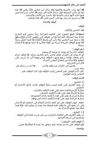 ‫المفيد في علم التجويد‬
‫2( أنها نزلت بالسيف والقوة وقد سأل ابن عباس عليا رضي ا عنه‬
‫لما لم تكتب البسملة أول براءة قال: لن بسم ا أمان، و براءة ليس‬
‫فيها أمان لنها نزلت بالسيف ول تناسب بين المان والسيف.‬
‫3( أن جبريل لم ينزل بها على النبي صلى ا عليه وسلم.‬
‫الوقف والبتداء‬
‫الوقف:‬
‫لغة: الحبس والكف.‬
‫اصطلحا: قطع الصوت على الكلمة القرآنية زمنا يتنفس فيه القارئ‬
‫عاد ة بنية استئناف القراءة ويأتي الوقف في رؤوس اليات وأواسطها‬
‫ً‬
‫ول بد معه من التنفس، ول يأتي في وسط الكلمة ول فيما اتصل رسما‬
‫فل يصح الوقف على: ) أين ( من قوله تعالى: ) أينما يوجهه ( لتصاله‬
‫رسما.‬
‫حكم الوقف /‬
‫الوقف جائز ما لم يوجد ما يوجبه أو يمنعه.‬
‫أي ل يوجد في القرآن وقف واجب يأثم القارئ بتركه، ول وقف حرام‬
‫يأثم بفعله، وإنما يرجع وجوب الوقف وتحريمهما إلى ما يترتب على‬
‫الوقف والبتداء من إيضاح المعنى المراد.‬
‫قال ابن الجزري:‬
‫ول حــــــــرام غير‬
‫وليس في القرآن من وقف واجب‬
‫ماله سبب‬
‫فإن كان الوصل يغير المعنى وجب الوقف وإن كان الوقف يغير‬
‫المعنى وجب الوصل.‬
‫أقسام الوقف:‬
‫1( اختباري:‬
‫أن يقف القارئ على كلمة ليست مح ل ً للوقف عادة، لجل الختبار أو‬
‫التعليم.‬
‫مثال ) اليدي ( فإنه يقف على هذه الكلمة بالثبات.‬
‫مثال ) اليد ( يقف على هذه الكلمة بالحذف.‬
‫مثال ) امرأت ( يقف على هذه الكلمة بالتاء المفتوحة.‬
‫مثال ) امرأة ( يقف على هذه الكلمة بالتاء المربوطة.‬
‫حكمه: جواز الوقف على أي كلمة مادام المقام في التعليم أو الختبار‬
‫على أن يعود إلى ما وقف عليه فيصله بما بعده إن صلح ذلك، وإل فبما‬
‫قبله مما يصلح البتداء به.‬
‫2 ( اختياري:‬
‫أن يقف القارئ على الكلمة باختياره من غير شيء يلجئه إلى الوقف،‬
‫وينقسم إلى أربعة أقسام:‬
‫أ ( الوقف التام: ) المختار (‬
‫هو الوقف على ما تم معناه، ولم يتعلق بما بعده ل لفظا ول معنى.‬
‫مواضعه/‬
‫9‬

 