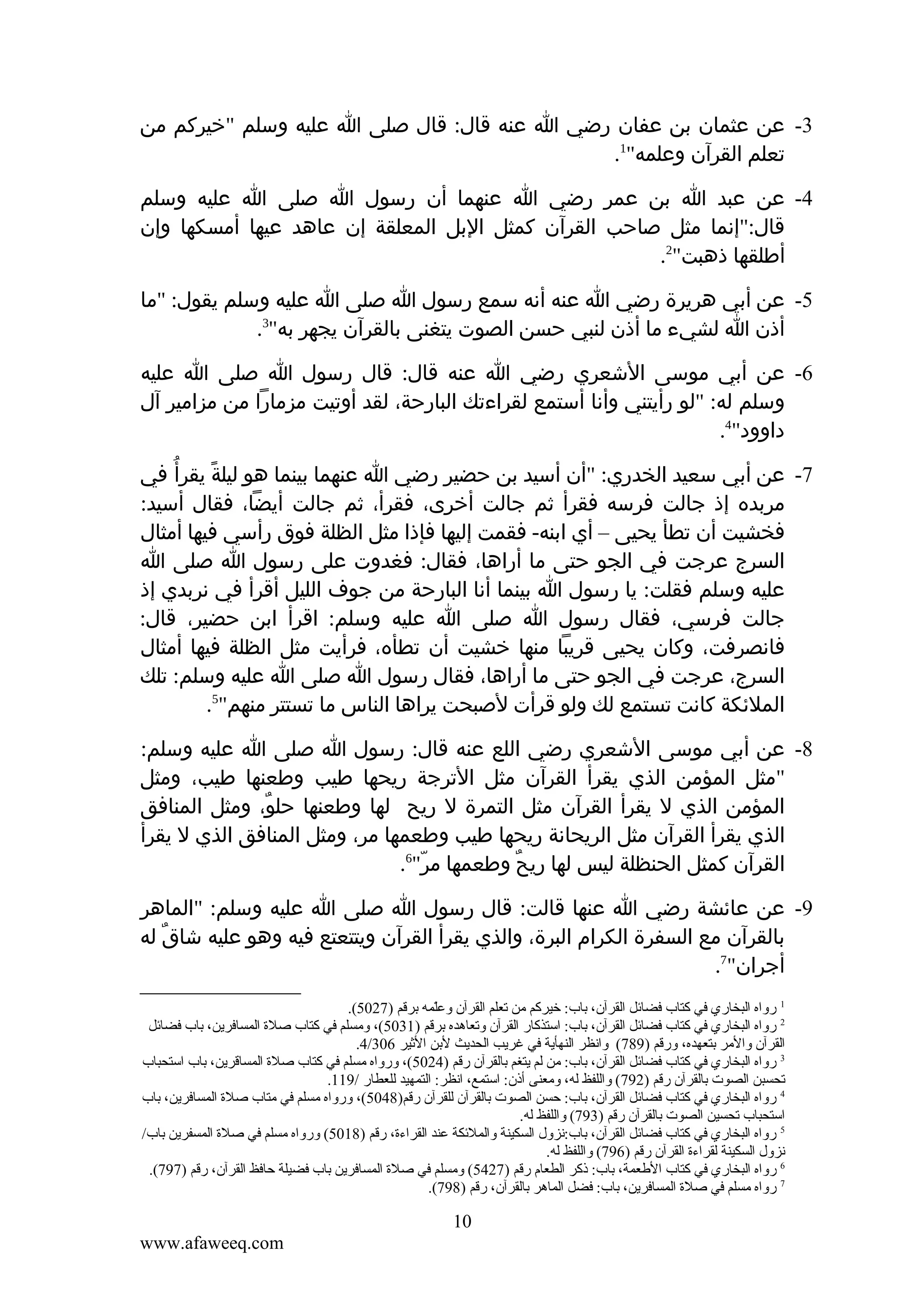 ‫3- عن عثمان بن عفان رضي ا عنه قال: قال صلى ا عليه وسلم "خيركم من‬
‫تعلم القرآن وعلمه"1.‬
‫4- عن عبد ا بن عمر رضي ا عنهما أن رسول ا صلى ا عليه وسلم‬
‫قال:"إنما مثل صاحب القرآن كمثل البل المعلقة إن عاهد عيها أمسكها وإن‬
‫أطلقها ذهبت"2.‬
‫5- عن أبي هريرة رضي ا عنه أنه سمع رسول ا صلى ا عليه وسلم يقول: "ما‬
‫أذن ا لشيء ما أذن لنبي حسن الصوت يتغنى بالقرآن يجهر به"3.‬
‫6- عن أبي موسى الشعري رضي ا عنه قال: قال رسول ا صلى ا عليه‬
‫وسلم له: "لو رأيتني وأنا أستمع لقراءتك البارحة، لقد أوتيت مزمارا من مزامير آل‬
‫داوود"4.‬
‫7- عن أبي سعيد الخدري: "أن أسيد بن حضير رضي ا عنهما بينما هو ليلة يقرأ ُ في‬
‫ً‬
‫مربده إذ جالت فرسه فقرأ ثم جالت أخرى، فقرأ، ثم جالت أيضا، فقال أسيد:‬
‫فخشيت أن تطأ يحيى – أي ابنه- فقمت إليها فإذا مثل الظلة فوق رأسي فيها أمثال‬
‫السرج عرجت في الجو حتى ما أراها، فقال: فغدوت على رسول ا صلى ا‬
‫عليه وسلم فقلت: يا رسول ا بينما أنا البارحة من جوف الليل أقرأ في نربدي إذ‬
‫جالت فرسي، فقال رسول ا صلى ا عليه وسلم: اقرأ ابن حضير، قال:‬
‫فانصرفت، وكان يحيى قريبا منها خشيت أن تطأه، فرأيت مثل الظلة فيها أمثال‬
‫السرج، عرجت في الجو حتى ما أراها، فقال رسول ا صلى ا عليه وسلم: تلك‬
‫الملئكة كانت تستمع لك ولو قرأت لصبحت يراها الناس ما تستتر منهم"5.‬
‫8- عن أبي موسى الشعري رضي اللع عنه قال: رسول ا صلى ا عليه وسلم:‬
‫"مثل المؤمن الذي يقرأ القرآن مثل الترجة ريحها طيب وطعنها طيب، ومثل‬
‫المؤمن الذي ل يقرأ القرآن مثل التمرة ل ريح لها وطعنها حلو، ومثل المنافق‬
‫ٌ‬
‫الذي يقرأ القرآن مثل الريحانة ريحها طيب وطعمها مر، ومثل المنافق الذي ل يقرأ‬
‫القرآن كمثل الحنظلة ليس لها ريح وطعمها مر"6.‬
‫ّ‬
‫ٌ‬
‫9- عن عائشة رضي ا عنها قالت: قال رسول ا صلى ا عليه وسلم: "الماهر‬
‫بالقرآن مع السفرة الكرام البرة، والذي يقرأ القرآن ويتتعتع فيه وهو عليه شاقٌ له‬
‫أجران"7.‬
‫1 رواه البخاري في كتاب فضائل القرآن، تباب: خيركم من قتعلم القرآن وعلمه تبرقم )7205(.‬
‫ ّ‬
‫2 رواه البخاري في كتاب فضائل القرآن، تباب: استذكار القرآن وقتعاهده تبرقم )1305(، ومسلم في كتاب صلة المسافرين، تباب فضائل‬
‫القرآن والمر تبتعهده، ورقم )987( وانظر النهأية في غريب الحديث لتبن الثير 603/4.‬
‫3 رواه البخاري في كتاب فضائل القرآن، تباب: من لم يتغم تبالقرآن رقم )4205(، ورواه مسلم في كتاب صلة المساقرين، تباب استحباب‬
‫قتحسبن الصوت تبالقرآن رقم )297( واللفظ له، ومعنى أذن: استمع، انظر: التمهيد للعطار /911.‬
‫4 رواه البخاري في كتاب فضائل القرآن، تباب: حسن الصوت تبالقرآن للقرآن رقم)8405(، ورواه مسلم في متاب صلة المسافرين، تباب‬
‫استحباب قتحسين الصوت تبالقرآن رقم )397( واللفظ له.‬
‫5 رواه البخاري في كتاب فضائل القرآن، تباب:نزول السكينة والملئكة عند القراءة، رقم )8105( ورواه مسلم في صلة المسفرين تباب/‬
‫نزول السكينة لقراءة القرآن رقم )697( واللفظ له.‬
‫6 رواه البخاري في كتاب الطعمة، تباب: ذكر الطعام رقم )7245( ومسلم في صلة المسافرين تباب فضيلة حافظ القرآن، رقم )797(.‬
‫7 رواه مسلم في صلة المسافرين، تباب: فضل الماهر تبالقرآن، رقم )897(.‬

‫01‬
‫‪www.afaweeq.com‬‬

 