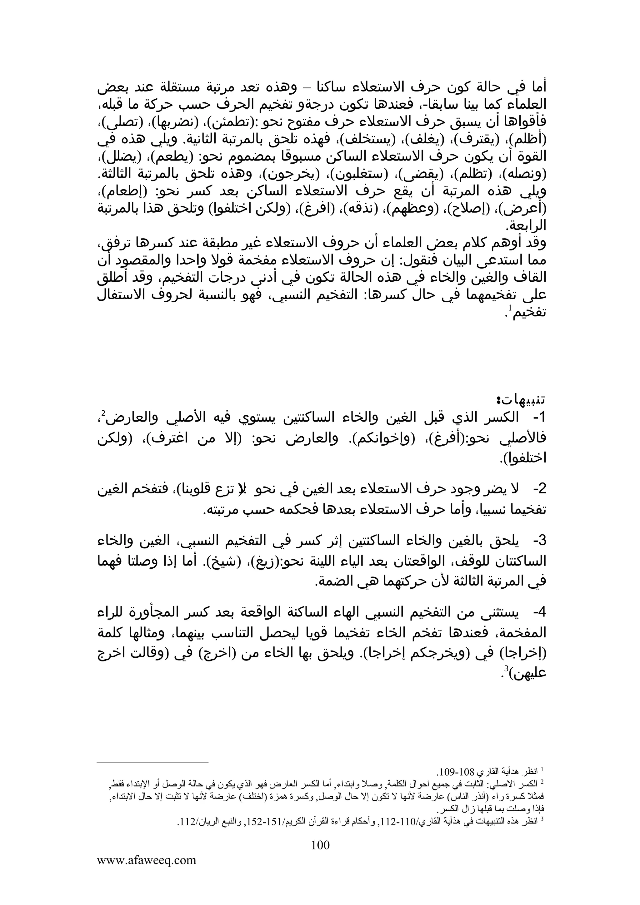 ‫أما في حالة كون حرف الستعلء ساكنا – وهذه تعد مرتبة مستقلة عند بعض‬
‫العلماء كما بينا سابقا-، فعندها تكون درجةو تفخيم الحرف حسب حركة ما قبله،‬
‫فأقواها أن يسبق حرف الستعلء حرف مفتوح نحو :)تطمئن(، )نضربها(، )تصلى(،‬
‫)أظلم(، )يقترف(، )يغلف(، )يستخلف(، فهذه تلحق بالمرتبة الثانية. ويلي هذه في‬
‫القوة أن يكون حرف الستعلء الساكن مسبوقا بمضموم نحو: )يطعم(، )يضلل(،‬
‫)ونصله(، )تظلم(، )يقضى(، )ستغلبون(، )يخرجون(، وهذه تلحق بالمرتبة الثالثة.‬
‫ويلي هذه المرتبة أن يقع حرف الستعلء الساكن بعد كسر نحو: )إطعام(،‬
‫)أعرض(، )إصلح(، )وعظهم(، )نذقه(، )افرغ(، )ولكن اختلفوا( وتلحق هذا بالمرتبة‬
‫الرابعة.‬
‫وقد أوهم كلم بعض العلماء أن حروف الستعلء غير مطبقة عند كسرها ترفق،‬
‫مما استدعى البيان فنقول: إن حروف الستعلء مفخمة قول واحدا والمقصود أن‬
‫القاف والغين والخاء في هذه الحالة تكون في أدنى درجات التفخيم، وقد أطلق‬
‫على تفخيمهما في حال كسرها: التفخيم النسبي، فهو بالنسبة لحروف الستفال‬
‫تفخيم1.‬

‫تنبيهات:‬
‫1- الكسر الذي قبل الغين والخاء الساكنتين يستوي فيه الصلي والعارض ،‬
‫فالصلي نحو:)أفرغ(، )وإخوانكم(. والعارض نحو: )إل من اغترف(، )ولكن‬
‫اختلفوا(.‬
‫2‬

‫2- ل يضر وجود حرف الستعلء بعد الغين في نحو :) تزع قلوبنا(، فتفخم الغين‬
‫ل‬
‫تفخيما نسبيا، وأما حرف الستعلء بعدها فحكمه حسب مرتبته.‬
‫3- يلحق بالغين والخاء الساكنتين إثر كسر في التفخيم النسبي، الغين والخاء‬
‫الساكنتان للوقف، الواقعتان بعد الياء اللينة نحو:)زيغ(، )شيخ(. أما إذا وصلتا فهما‬
‫في المرتبة الثالثة لن حركتهما هي الضمة.‬
‫4- يستثنى من التفخيم النسبي الهاء الساكنة الواقعة بعد كسر المجأورة للراء‬
‫المفخمة، فعندها تفخم الخاء تفخيما قويا ليحصل التناسب بينهما، ومثالها كلمة‬
‫)إخراجا( في )ويخرجكم إخراجا(. ويلحق بها الخاء من )اخرج( في )وقالت اخرج‬
‫عليهن(3.‬

‫1 انظر هدأية القاري 801-901.‬
‫2 الكسر الصلي: الثابت في جميع احوال الكلمة, وصل وابتداء, أما الكسر العارض فهو الذي يكون في حالة الوصل أو البتداء فقط,‬
‫فمثل كسرة راء )أنذر الناس( عارضة لنها ل تكون إل حال الوصل, وكسرة همزة )اختلف( عارضة لنها ل تثبت إل حال البتداء,‬
‫فإذا وصلت بما قبلها زال الكسر.‬
‫3 انظر هذه التنبيهات في هذأية القاري/011-211, وأحكا م قراءة القرآن الكريم/151-251, والنبع الريان/211.‬

‫001‬
‫‪www.afaweeq.com‬‬

 