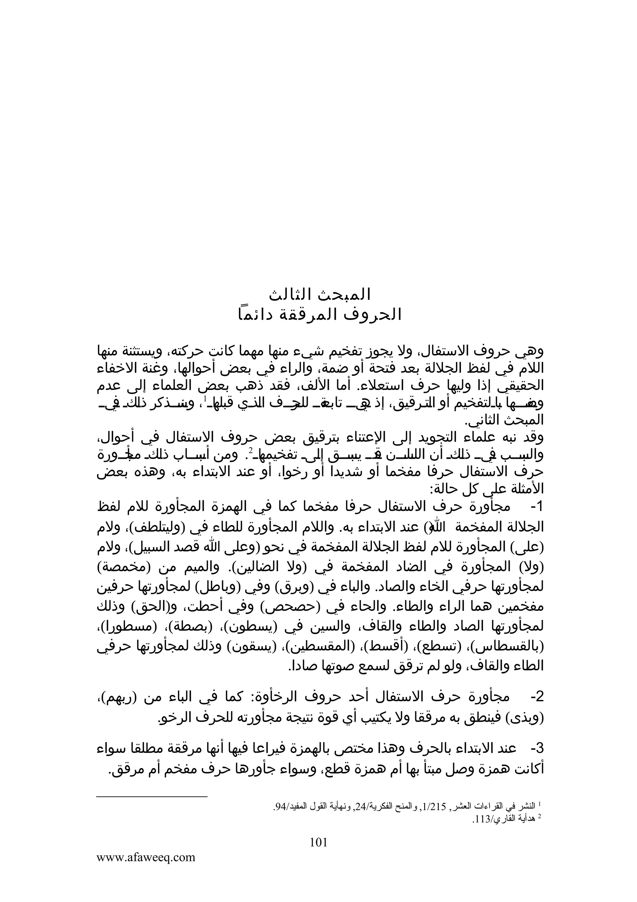 ‫المبحث الثالث‬
‫الحروف المرققة دائما‬
‫وهي حروف الستفال، ول يجوز تفخيم شيء منها مهما كانت حركته، ويستثنة منها‬
‫اللم في لفظ الجللة بعد فتحة أو ضمة، والراء في بعض أحوالها، وغنة الخفاء‬
‫الحقيقي إذا وليها حرف استعلء. أما اللف، فقد ذهب بعض العلماء إلى عدم‬
‫مفمممها ماملتفخيم أو امتمرقيق، إذ مي مم مةمم مرممف امذمي ما م1، منمممذكر ذمكم ميمم‬
‫ل ف‬
‫قبله وس‬
‫ل‬
‫ه م تابع للحم‬
‫ل‬
‫ب‬
‫وص‬
‫المبحث الثاني.‬
‫وقد نبه علماء التجويد إلى العتناء بترقيق بعض حروف الستفال في أحوال،‬
‫ما م2. ومن مبممماب ذمكم مجممورة‬
‫مأم‬
‫ل‬
‫أس‬
‫مبمممب ميمم ذمكم أن مامممن مدمم مبمممق إمىم تفخيمه‬
‫ل‬
‫اللس ق يس‬
‫ل‬
‫والس ف‬
‫حرف الستفال حرفا مفخما أو شديدا أو رخوا، أو عند البتداء به، وهذه بعض‬
‫المثلة على كل حالة:‬
‫1- مجأورة حرف الستفال حرفا مفخما كما في الهمزة المجأورة للم لفظ‬
‫الجللة المفخمة )( عند البتداء به. واللم المجأورة للطاء في )وليتلطف(، ولم‬
‫ا‬
‫)على( المجأورة للم لفظ الجللة المفخمة في نحو )وعلى ا قصد السبيل(، ولم‬
‫)ول( المجأورة في الضاد المفخمة في )ول الضالين(. والميم من )مخمصة(‬
‫لمجأورتها حرفي الخاء والصاد. والباء في )وبرق( وفي )وباطل( لمجأورتها حرفين‬
‫مفخمين هما الراء والطاء. والحاء في )حصحص( وفي أحطت، و)الحق( وذلك‬
‫لمجأورتها الصاد والطاء والقاف، والسين في )يسطون(، )بصطة(، )مسطورا(،‬
‫)بالقسطاس(، )تسطع(، )أقسط(، )المقسطين(، )يسقون( وذلك لمجأورتها حرفي‬
‫الطاء والقاف، ولو لم ترقق لسمع صوتها صادا.‬
‫2- مجأورة حرف الستفال أحد حروف الرخأوة: كما في الباء من )ربهم(،‬
‫)وبذى( فينطق به مرققا ول يكتيب أي قوة نتيجة مجأورته للحرف الرخو.‬
‫3- عند البتداء بالحرف وهذا مختص بالهمزة فيراعا فيها أنها مرققة مطلقا سواء‬
‫أكانت همزة وصل مبتأ بها أم همزة قطع، وسواء جأورها حرف مفخم أم مرقق.‬
‫1 النشر في القراءات العشر, 512/1, والمنح الفكرية/42, ونهأية القول المفيد/49.‬
‫2 هدأية القاري/311.‬

‫101‬
‫‪www.afaweeq.com‬‬

 