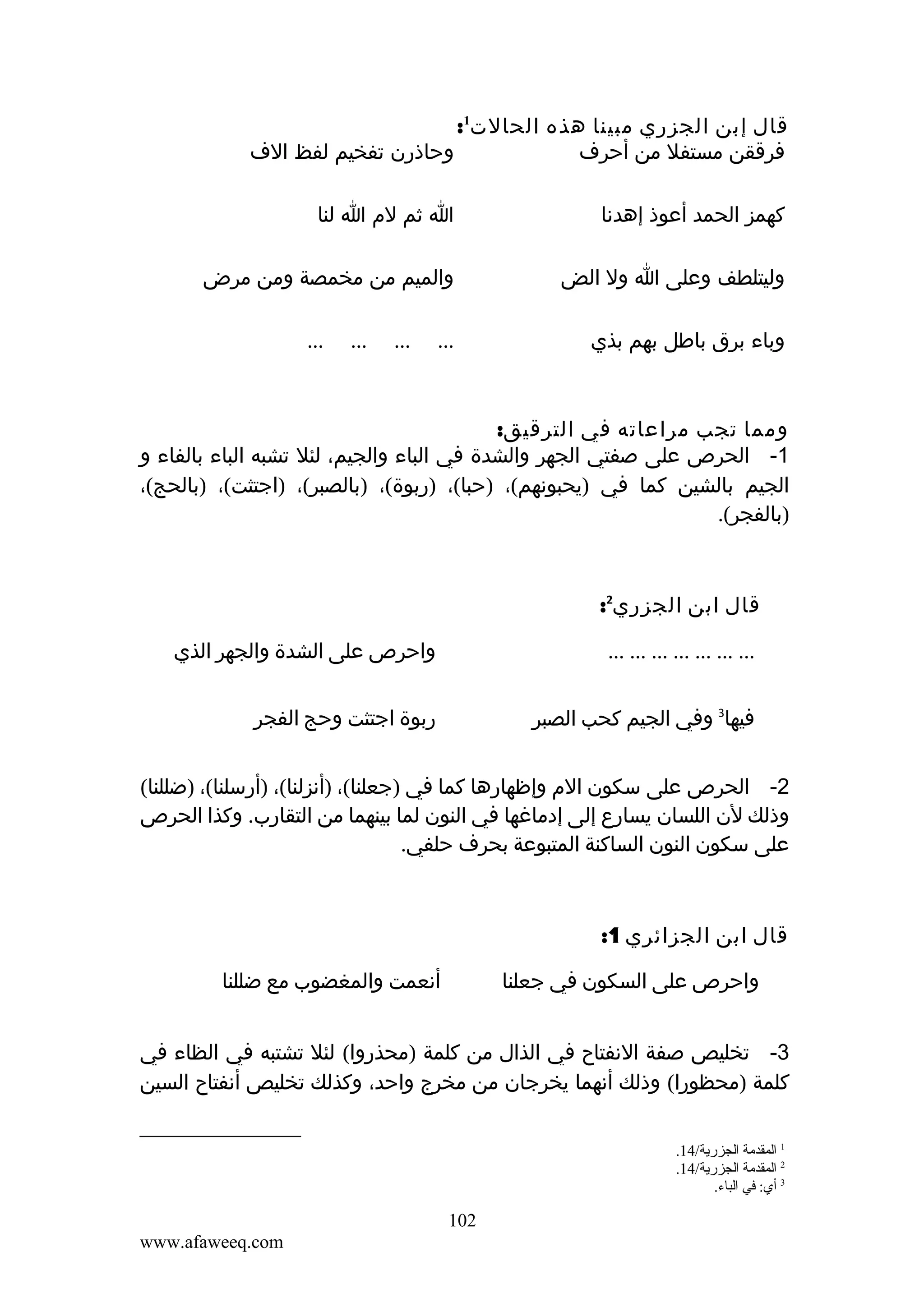 ‫قال إبن الجزري مبينا هذه الحالت1:‬
‫وحاذرن تفخيم لفظ الف‬
‫فرققن مستفل من أحرف‬
‫كهمز الحمد أعوذ إهدنا‬

‫ا ثم لم ا لنا‬

‫وليتلطف وعلى ا ول الض‬

‫والميم من مخمصة ومن مرض‬

‫وباء برق باطل بهم بذي‬

‫...‬

‫...‬

‫...‬

‫...‬

‫ومما تجب مراعاته في الترقيق:‬
‫1- الحرص على صفتي الجهر والشدة في الباء والجيم، لئل تشبه الباء بالفاء و‬
‫الجيم بالشين كما في )يحبونهم(، )حبا(، )ربوة(، )بالصبر(، )اجتثت(، )بالحج(،‬
‫)بالفجر(.‬

‫قال ابن الجزري2:‬
‫... ... ... ... ... ... ...‬

‫واحرص على الشدة والجهر الذي‬

‫فيها3 وفي الجيم كحب الصبر‬

‫ربوة اجتثت وحج الفجر‬

‫2- الحرص على سكون الم وإظهارها كما في )جعلنا(، )أنزلنا(، )أرسلنا(، )ضللنا(‬
‫وذلك لن اللسان يسارع إلى إدماغها في النون لما بينهما من التقارب. وكذا الحرص‬
‫على سكون النون الساكنة المتبوعة بحرف حلفي.‬

‫قال ابن الجزائري 1:‬
‫أنعمت والمغضوب مع ضللنا‬

‫واحرص على السكون في جعلنا‬

‫3- تخليص صفة النفتاح في الذال من كلمة )محذروا( لئل تشتبه في الظاء في‬
‫كلمة )محظورا( وذلك أنهما يخرجان من مخرج واحد، وكذلك تخليص أنفتاح السين‬
‫1 المقدمة الجزرية/41.‬
‫2 المقدمة الجزرية/41.‬
‫3 أي: في الباء.‬

‫201‬
‫‪www.afaweeq.com‬‬

 
