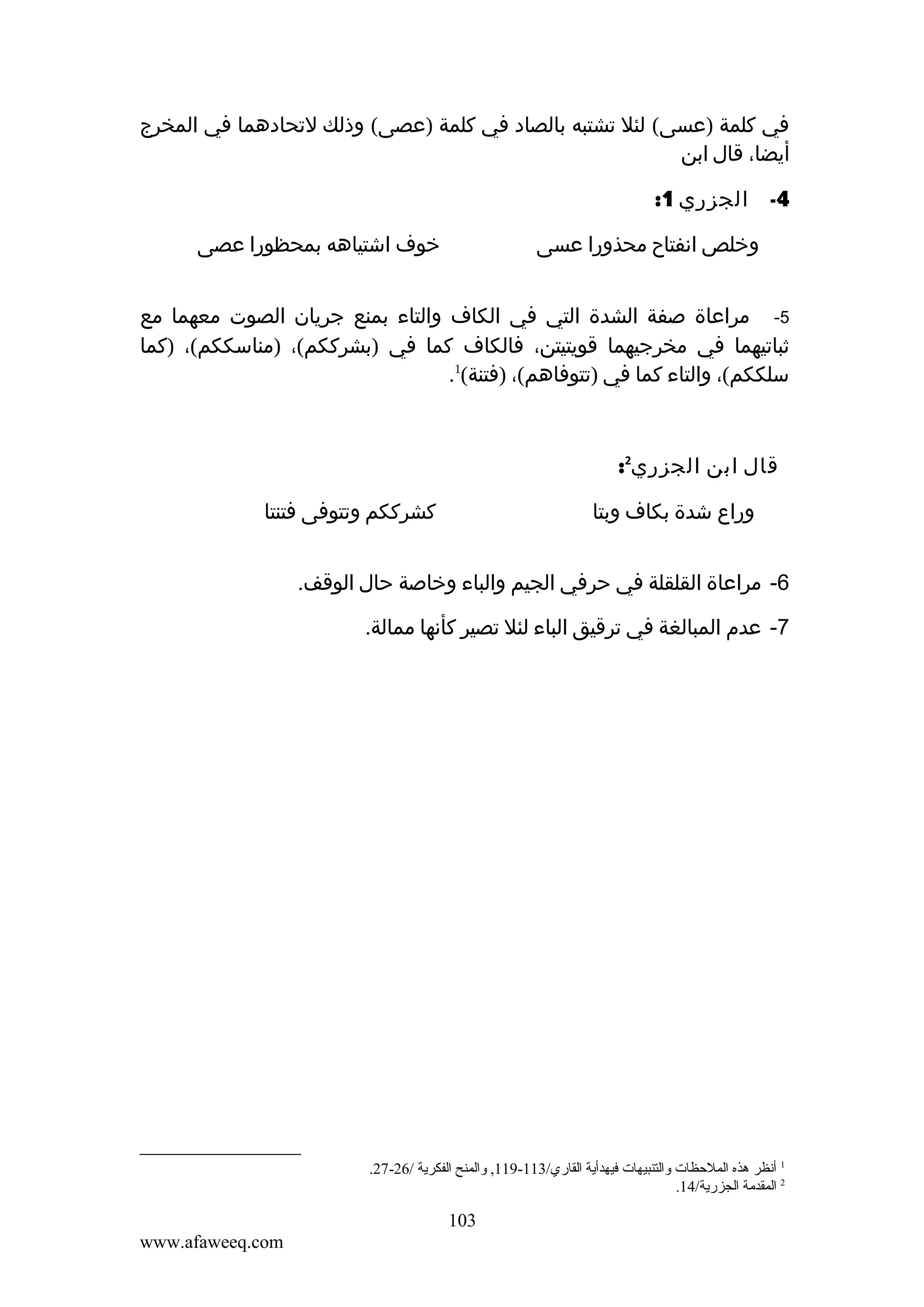 ‫في كلمة )عسى( لئل تشتبه بالصاد في كلمة )عصى( وذلك لتحادهما في المخرج‬
‫أيضا، قال ابن‬
‫4-‬

‫الجزري 1:‬
‫خوف اشتياهه بمحظورا عصى‬

‫وخلص انفتاح محذورا عسى‬

‫5- مراعاة صفة الشدة التي في الكاف والتاء بمنع جريان الصوت معهما مع‬
‫ثباتيهما في مخرجيهما قويتيتن، فالكاف كما في )بشرككم(، )مناسككم(، )كما‬
‫سلككم(، والتاء كما في )تتوفاهم(، )فتنة(1.‬

‫قال ابن الجزري2:‬
‫كشرككم وتتوفى فتنتا‬

‫وراع شدة بكاف وبتا‬

‫6- مراعاة القلقلة في حرفي الجيم والباء وخاصة حال الوقف.‬
‫7- عدم المبالغة في ترقيق الباء لئل تصير كأنها ممالة.‬

‫1 أنظر هذه الملحظات والتنبيهات فيهدأية القاري/311-911, والمنح الفكرية /62-72.‬
‫2 المقدمة الجزرية/41.‬

‫301‬
‫‪www.afaweeq.com‬‬

 