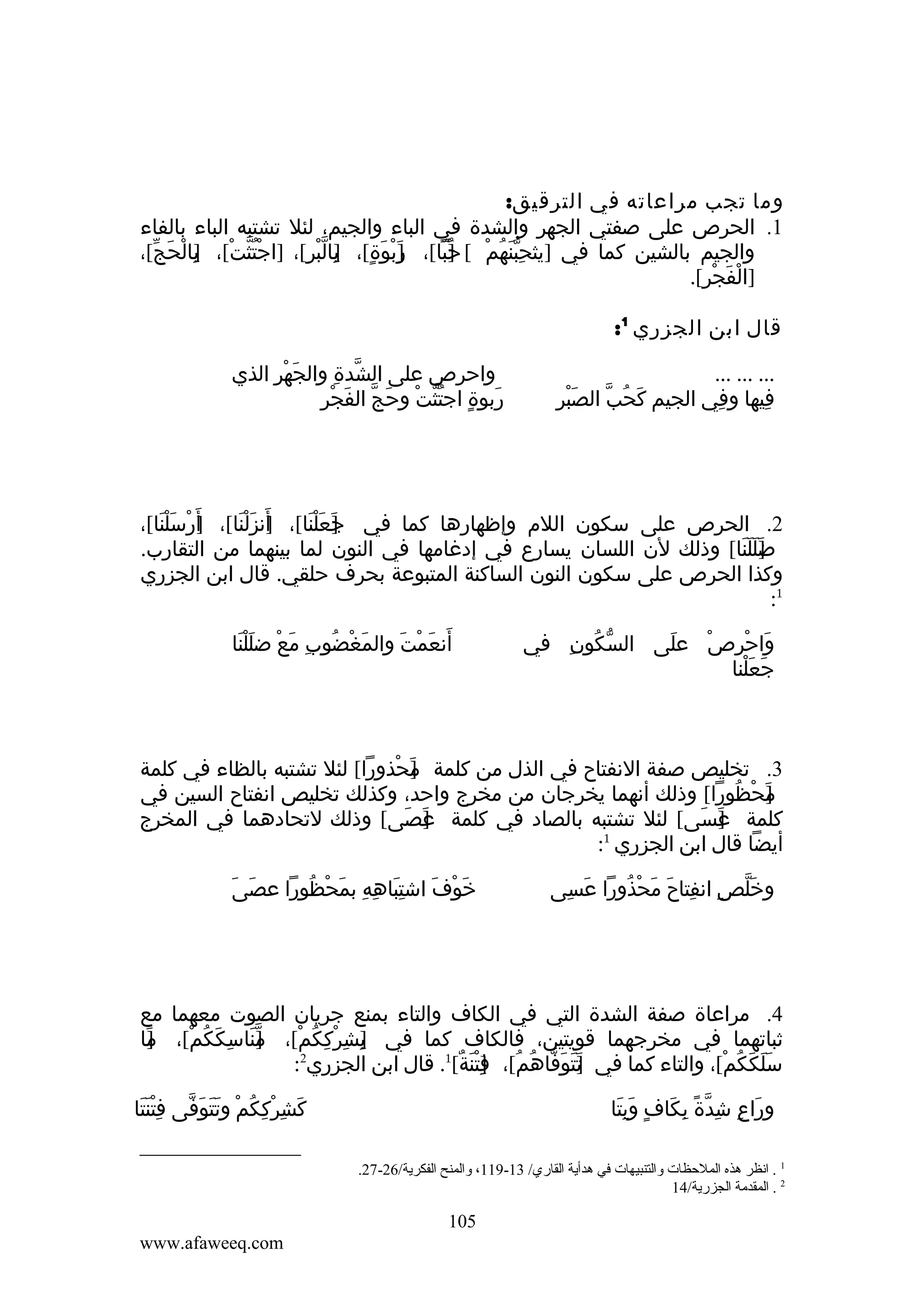 ‫وما تجب مراعاته في الترقيق:‬
‫1. الحرص على صفتي الجهر والشدة في الباء والجيم، لئل تشتبه الباء بالفاء‬
‫والجيم بالشين كما في ]يثحبنهم [ حبا[، ربوَة[، بالبرِ[، ]اجتثتْ[، بالحج[،‬
‫]ِ ْ َ ّ‬
‫ُّْ‬
‫]َ ْ ٍ ]ِ ّ ْ‬
‫ِ ّ َ ُ ْ ]ُ ّ‬
‫]الفجر[.‬
‫ْ َ ْ‬
‫قال ابن الجزري 1:‬
‫... ... ...‬
‫فيها وفي الجيم كَحُبّ الصَبرِ‬
‫ْ‬
‫ِ‬
‫ِ‬

‫واحرص على الشدة والجهر الذي‬
‫َ ْ ِ‬
‫ّ ِ‬
‫َ ٍ ُّ ْ َ ّ َ ْ ِ‬
‫ربوة اجتثت وحج الفجر‬

‫2. الحرص على سكون اللم وإظهارها كما في جعلنا[، أنزلنا[، أَرسلنا[،‬
‫] ْ ََْ‬
‫]َ َ ْ َ‬
‫]َ َ ْ َ‬
‫ضللنا[ وذلك لن اللسان يسارع في إدغامها في النون لما بينهما من التقارب.‬
‫]َ َ َ َ‬
‫وكذا الحرص على سكون النون الساكنة المتبوعة بحرف حلقي. قال ابن الجزري‬
‫1:‬
‫واحرص على السكون في‬
‫ّ ُ ِ‬
‫َ‬
‫َ ْ ِ ْ‬
‫جعلنا‬
‫َ َْ‬

‫أنعمت والمغضوب مع ضللنا‬
‫َ ْ ُ ِ َ ْ ََْ‬
‫َ َ ْ َ‬

‫3. تخليص صفة النفتاح في الذل من كلمة محذورا[ لئل تشتبه بالظاء في كلمة‬
‫]َ ْ‬
‫محظورا[ وذلك أنهما يخرجان من مخرج واحد، وكذلك تخليص انفتاح السين في‬
‫]َ ْ ُ‬
‫كلمة عسى[ لئل تشتبه بالصاد في كلمة عصى[ وذلك لتحادهما في المخرج‬
‫]َ َ‬
‫]َ َ‬
‫1‬
‫أيضا قال ابن الجزري :‬
‫وخلص انفتاح محذورا عسى‬
‫َ ِ‬
‫َّ ِ ِ َ َ ْ ُ‬

‫َ َ‬
‫خوف اشتباهه بمحظورا عصى‬
‫َِ ِ ِ َ ْ ُ‬
‫َ ْ َ‬

‫4. مراعاة صفة الشدة التي في الكاف والتاء بمنع جريان الصوت معهما مع‬
‫ثباتهما في مخرجهما قويتين، فالكاف كما في ]شرككم[، مناسككم[، ما‬
‫]َ‬
‫]ّ َ ِ َ ُ ْ‬
‫ب ِ ْ ِ ُ ْ‬
‫ِ‬
‫2‬
‫سلككم[، والتاء كما في تتوفاهم[، فتنة[1. قال ابن الجزري :‬
‫] َ َ َ ّ ُ ُ ]ِ ْ َ ٌ‬
‫ََ َ ُ ْ‬
‫كشرككم وتتوفى فتنتا‬
‫ََِْ‬
‫َ ِ ْ ِ ُ ْ ََ َ ّ‬

‫وراع شدة بكاف وبتا‬
‫َ ِ ِ ّ ً ِ َ ٍ ََِ‬
‫1 . انظر هذه الملحظات والتنبيهات في هدأية القاري/ 31-911، والمنح الفكرية/62-72.‬
‫2 . المقدمة الجزرية/41‬

‫501‬
‫‪www.afaweeq.com‬‬

 