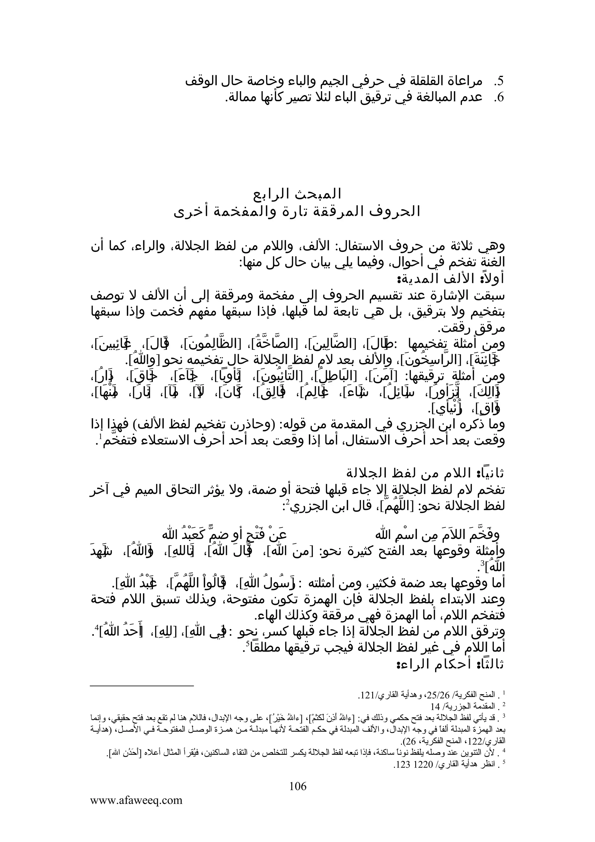 ‫5. مراعاة القلقلة في حرفي الجيم والباء وخاصة حال الوقف‬
‫6. عدم المبالغة في ترقيق الباء لئل تصير كأنها ممالة.‬

‫المبحث الرابع‬
‫الحروف المرققة تارة والمفخمة أخرى‬
‫وهي ثلثة من حروف الستفال: اللف، واللم من لفظ الجللة، والراء، كما أن‬
‫الغنة تفخم في أحوال، وفيما يلي بيان حال كل منها:‬
‫أو ل ً: اللف المدية:‬
‫سبقت الشارة عند تقسيم الحروف إلى مفخمة ومرققة إلى أن اللف ل توصف‬
‫بتفخيم ول بترقيق، بل هي تابعة لما قبلها، فإذا سبقها مفهم فخمت وإذا سبقها‬
‫مرقق رققت.‬
‫ومن أمثلة تفخيمها :طال[، ]الضالين[، ]الصاخة[، ]الظالمون[، قال[، غائبين[،‬
‫]َ ِ َ‬
‫ّ ِ ُ َ ]َ َ‬
‫ّ ّ ُ‬
‫ّ ِ َ‬
‫]َ َ‬
‫خائنة[، ]الراسخون[، واللف بعد لم لفظ الجللة حال تفخيمه نحو ]وا[.‬
‫ُ‬
‫ّ ِ ُ َ‬
‫]َ ِ َ َ‬
‫ومن أمثلة ترقيقها: ]آمن[، ]الباطل[، ]التائبون[، ثأوبا[، جآء[، حاق[، دار[،‬
‫]َ ُ‬
‫]َ َ‬
‫]َ َ‬
‫ّ ُِ َ ]‬
‫َ‬
‫َ ِ ُ‬
‫َ َ‬
‫ذالك[، تزأور[، سائل[، شاء[، عالم[، فالق[، كان[، َ][، مآ[، نار[، منها[،‬
‫]َ ُ ]َ ْ َ‬
‫] َ ِ ُ ] َ ِ ُ ] َ َ ل ]َ‬
‫]َ َ‬
‫]َ ِ ُ‬
‫]َ ِ َ ] ّ َ ُ‬
‫واق[، ]ئيأي[.‬
‫]َ ٍ ر ْ‬
‫ُ‬
‫وما ذكره ابن الجزري في المقدمة من قوله: )وحاذرن تفخيم لفظ اللف( فهذا إذا‬
‫وقعت بعد أحد أحرف الستفال، أما إذا وقعت بعد أحد أحرف الستعلء فتفخم1.‬
‫ّ‬
‫ثانيا: اللم من لفظ الجللة‬
‫تفخم لم لفظ الجللة إل جاء قبلها فتحة أو ضمة، ول يؤثر التحاق الميم في آخر‬
‫لفظ الجللة نحو: ]اللهم[، قال ابن الجزري2:‬
‫ّ ُ ّ‬
‫عن فتح أو ضم كعبد ا‬
‫ّ َ َْ ُ‬
‫َ ْ َْ ٍ‬
‫وفخم الل َم من اسم ا‬
‫ْ ِ‬
‫َ ِ‬
‫َ ّ َ‬
‫وأمثلة وقوعها بعد الفتح كثيرة نحو: ]من ا[، قال ا[، تالله[، وَاُ[، شَهِدَ‬
‫]‬
‫ُ ]َ ِ ]‬
‫]َ َ‬
‫َ‬
‫ا[3.‬
‫ُ‬
‫أما وقوعها بعد ضمة فكثير، ومن أمثلته : رسول ا[، قالوا اللهم[، عبد ا[.‬
‫]َ ُ ُ ِ ] َ ُ ْ ّ ُ ّ ] َ ْ ُ ِ‬
‫وعند البتداء بلفظ الجللة فإن الهمزة تكون مفتوحة، وبذلك تسبق اللم فتحة‬
‫فتفخم اللم، أما الهمزة فهي مرققة وكذلك الهاء.‬
‫4‬
‫وترقق اللم من لفظ الجللة إذا جاء قبلها كسر، نحو : في ا[، ]لله[، أ َحدُ ا[ .‬
‫ُ‬
‫ِ ِ ] َ‬
‫ِ‬
‫]‬
‫ِ‬
‫أما اللم في غير لفظ الجللة فيجب ترقيقها مطلقا5.‬
‫ثالثا: أحكام الراء:‬
‫1 . المنح الفكرية/ 62/52، وهدأية القاري/121.‬
‫2 . المقدمة الجزرية/ 41‬
‫3 . قد يأتي لفظ الجللة بعد فتح حكمي وذلك في: ]ءاهلل أذن لكثم،[، ]ءاهلل خير،[، على وجه البدال، فالل م هنا لم تقع بعد فتح حقيقي، وإنما‬
‫،[ُ يَ ُرْ ،[ُ‬
‫َنِ ،[ُ يَ َنِ يَ يَ ُرْ‬
‫بعد الهمزة المبدلة ألفا في وجه البدال، واللف المبدلة في حكييم الفتحيية لنهييا مبدليية ميين همييزة الوصييل المفتوحيية فييي الصييل، )هدأييية‬
‫ ً‬
‫القاري/221، المنح الفكرية، 62(.‬
‫4 . لن التنوين عند وصله يلفظ نونا ساكنة، فإذا تبعه لفظ الجللة يكسر للتخلص من التقاء الساكنين، فيقرأ المثال أعله ]أحدن اهلل،[.‬
‫يَ يَ ،[ُ َنِ‬
‫،[ُ‬
‫ ً‬
‫5 . انظر هدأية القاري/ 0221 321.‬

‫601‬
‫‪www.afaweeq.com‬‬

 