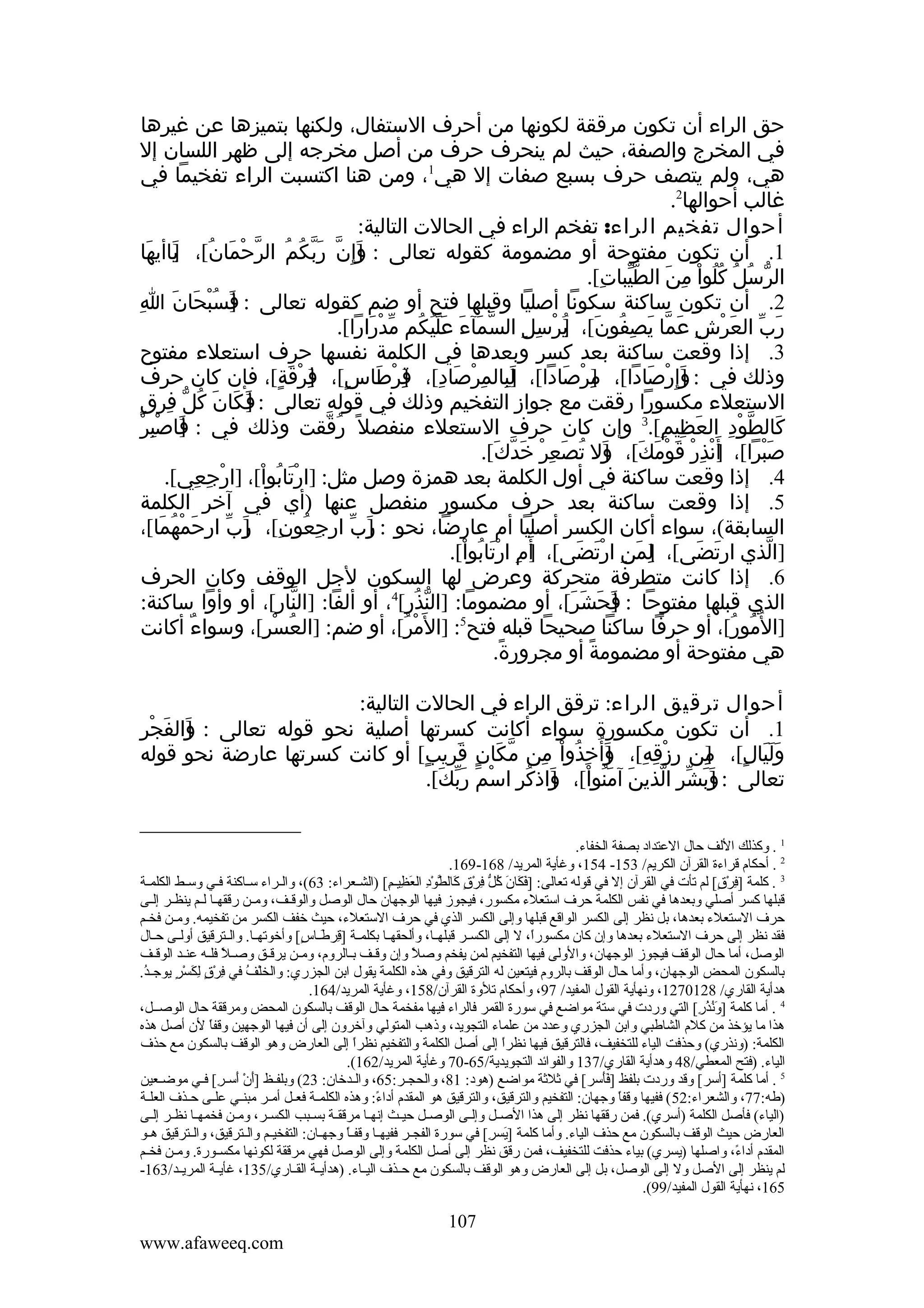 ‫حق الراء أن تكون مرققة لكونها من أحرف الستفال، ولكنها بتميزها عن غيرها‬
‫في المخرج والصفة، حيث لم ينحرف حرف من أصل مخرجه إلى ظهر اللسان إل‬
‫هي، ولم يتصف حرف بسبع صفات إل هي1، ومن هنا اكتسبت الراء تفخيما في‬
‫غالب أحوالها2.‬
‫أحوال تفخيم الراء: تفخم الراء في الحالت التالية:‬
‫1. أن تكون مفتوحة أو مضمومة كقوله تعالى : ]إ ِن ربكم الرحمان[، ياأيها‬
‫و ّ َ ّ ُ ُ ّ ْ َ ُ ]َ َ‬
‫َ‬
‫الرسل كلوا من الطيبات[.‬
‫ّّ ِ‬
‫ّ ُ ُ ُُ ْ ِ َ‬
‫2. أن تكون ساكنة سكونا أصليا وقبلها فتح أو ضم كقوله تعالى : ]سبحان اِ‬
‫ف ُْ َ َ‬
‫َ‬
‫رب العرش عما يصفون[، يرسل السمآء عليكم مدرارا[.‬
‫ّ َ َ ََُ ُ ّ ْ َ‬
‫َ ّ َ ْ ِ َ ّ َ ِ ُ َ ]ُ ْ ِ ِ‬
‫3. إذا وقعت ساكنة بعد كسر وبعدها في الكلمة نفسها حرف استعلء مفتوح‬
‫وذلك في : ]إ ِرصادا[، مرصادا[، لبالمرصاد[، قرطاس[، فرقة[، فإن كان حرف‬
‫] َ ِ ِ ْ َ ِ ]ِ ْ َ ٍ ]ِ ْ َ ٍ‬
‫]ِ ْ َ‬
‫و ْ َ‬
‫َ‬
‫الستعلء مكسورا رققت مع جواز التفخيم وذلك في قوله تعالى : ]كان كل فرقٍ‬
‫ف َ َ ُ ّ ِ‬
‫َ‬
‫] ِْ ْ‬
‫كالطود العظيم[.3 وإن كان حرف الستعلء منفصل ً رققت وذلك في : فاصبر‬
‫َ‬
‫ُ ّ‬
‫َ ّ ْ ِ َ ِ ِ‬
‫صبرا[، أ َنذر قومك[، ول تصعر خدك[.‬
‫] ْ ِ ْ َ ْ َ َ ]َ ُ َ ِ ْ َ ّ َ‬
‫َْ‬
‫4. إذا وقعت ساكنة في أول الكلمة بعد همزة وصل مثل: ]ارتابوا[، ]ارجعي[.‬
‫ْ ِ ِ‬
‫َْ ُ ْ‬
‫5. إذا وقعت ساكنة بعد حرف مكسور منفصل عنها )أي في آخر الكلمة‬
‫السابقة(، سواء أكان الكسر أصليا أم عارضا، نحو : رب ارجعون[، رب ارحمْهما[،‬
‫َ ُ َ‬
‫ِ ُ ِ ]َ ّ‬
‫]َ ّ‬
‫]الذي ارتضى[، لمن ارتضى[، أ َم ارتابوا[.‬
‫] ِ َْ ُ ْ‬
‫]ِ َ ِ ْ َ َ‬
‫َ َ‬
‫ّ‬
‫6. إذا كانت متطرفة متحركة وعرض لها السكون لجل الوقف وكان الحرف‬
‫الذي قبلها مفتوحا : فحشر[، أو مضموما: ]النذر[4، أو ألفا: ]النار[، أو وأوا ساكنة:‬
‫ّ‬
‫ّ ُ ِ‬
‫]َ َ َ َ‬
‫]ال ُمور[، أو حرفا ساكنا صحيحا قبله فتح5: ]ال َ‬
‫مر[، أو ضم: ]العسر[، وسواء أكانت‬
‫ٌ‬
‫ُ ْ ِ‬
‫ْ ُ‬
‫ُ ُ‬
‫هي مفتوحة أو مضمومة أو مجرورة.‬
‫ً‬
‫ً‬
‫أحوال ترقيق الراء: ترقق الراء في الحالت التالية:‬
‫] َ ِ‬
‫1. أن تكون مكسورة سواء أكانت كسرتها أصلية نحو قوله تعالى : والفجْر‬
‫َ‬
‫وليالٍ[، من رزقه[، وأ ُخذوا من مكان قريب[ أو كانت كسرتها عارضة نحو قوله‬
‫ّ َ ٍ َ ٍ‬
‫]ِ ِ ْ ِ ِ ]َ ِ ُ ْ ِ‬
‫َََ‬
‫تعالى : وبشر الذين آمنوا[، واذكر اسم ربك[.‬
‫]َ َ ّ ِ ّ َ َ ُ ْ ] َ ُ ِ ْ َ َ ّ َ‬
‫1 . وكذلك اللف حال العتداد بصفة الخفاء.‬
‫2 . أحكا م قراءة القرآن الكريم/ 351- 451، وغأية المريد/ 861-961.‬
‫3 . كلمة ]فرق،[ لم تأت في القرآن إل في قوله تعالى: ]فكان كل فرق كال َّود العظييم،[ )الشيعراء: 36(، واليراء سياكنة فيي وسيط الكلمية‬
‫يَ يَ يَ ،[ُ  ُّ َنِ ُرْ ك ٍ يَ ط ُرْ َنِ يَ َنِ َنِ‬
‫َنِ ُرْ ك ٍ‬
‫قبلها كسر أصلي وبعدها في نفس الكلمة حرف استعلء مكسور، فيجوز فيها الوجهان حال الوصل والوقيف، وميين رققهيا ليم ينظير إليى‬
‫حرف الستعلء بعدها، بل نظر إلى الكسر الواقع قبلها وإلى الكسر الذي في حرف الستعلء، حيث خفف الكسر من تفخيمه. ومين فخيم‬
‫فقد نظر إلى حرف الستعلء بعدها وإن كان مكسورا، ل إلى الكسيير قبلهييا، وألحقهييا بكلميية ]قرطيياس،[ وأخوتهييا. والييترقيق أولييى حييال‬
‫َنِ يَ ك ٍ‬
‫ ً‬
‫الوصل، أما حال الوقف فيجوز الوجهان، والولى فيها التفخيم لمن يفخم وصل وإن وقيف بيالرو م، ومين يرقيق وصيل فليه عنيد الوقيف‬
‫ ً‬
‫ ً‬
‫بالسكون المحض الوجهان، وأما حال الوقف بالرو م فيتعين له الترقيق وفي هذه الكلمة يقول ابن الجزري: والخلف في فرق لكسر يوجيد.‬
‫،[ُ‬
‫ُرْ ،[ُ َنِ ُرْ ك ٍ َنِ يَ ُرْ ك ٍ‬
‫هدأية القاري/ 8210721، ونهأية القول المفيد/ 79، وأحكا م تلوة القرآن/851، وغأية المريد/461.‬
‫4 . أما كلمة ]ونذر،[ التي وردت في ستة مواضع في سورة القمر فالراء فيها مفخمة حال الوقف بالسكون المحض ومرققة حال الوصييل،‬
‫يَ ،[ُ ،[ُ َنِ‬
‫هذا ما يؤخذ من كل م الشاطبي وابن الجزري وعدد من علماء التجويد، وذهب المتولي وآخرون إلى أن فيها الوجهين وقفا لن أصل هذه‬
‫ ً‬
‫الكلمة: )ونذري( وحذفت الياء للتخفيف، فالترقيق فيها نظرا إلى أصل الكلمة والتفخيم نظرا إلى العارض وهو الوقف بالسكون مع حذف‬
‫ ً‬
‫ ً‬
‫الياء. )فتح المعطي/84 وهدأية القاري/731 والفوائد التجويدية/56-07 وغأية المريد/261(.‬
‫5 . أما كلمة ]أسر،[ وقد وردت بلفظ ]فأسر،[ في ةثلةثة مواضع )هود: 18، والحجير:56، واليدخان: 32( وبلفيظ ]أن أسير،[ فيي موضيعين‬
‫يَ ُرْ يَ َنِ‬
‫يَيَ‬
‫)طه:77، والشعراء:25 ( ففيها وقفا وجهان: التفخيم والترقيق، والترقيق هو المقد م أداء: وهذه الكلميية فعييل أميير مبنييي علييى حييذف العلية‬
‫ ً‬
‫ ً‬
‫)الياء( فأصل الكلمة )أسري(. فمن رققها نظر إلى هذا الصيل وإليى الوصيل حيييث إنهيا مرققية بسيبب الكسيير، ومين فخمهييا نظير إليى‬
‫العارض حيث الوقف بالسكون مع حذف الياء. وأما كلمة ]يسر،[ في سورة الفجيير ففيهييا وقفيا وجهييان: التفخيييم والييترقيق، والييترقيق هييو‬
‫ ً‬
‫يَ َنِ‬
‫المقد م أداء، واصلها )يسري( بياء حذفت للتخفيف، فمن رقق نظر إلى أصل الكلمة وإلى الوصل فهي مرققة لكونها مكسييورة. ومين فخييم‬
‫ ً‬
‫لم ينظر إلى الصل ول إلى الوصل، بل إلى العارض وهو الوقف بالسكون مع حييذف الييياء. )هدأييية القيياري/531، غأييية المريييد/361-‬
‫561، نهأية القول المفيد/99(.‬

‫701‬
‫‪www.afaweeq.com‬‬

 